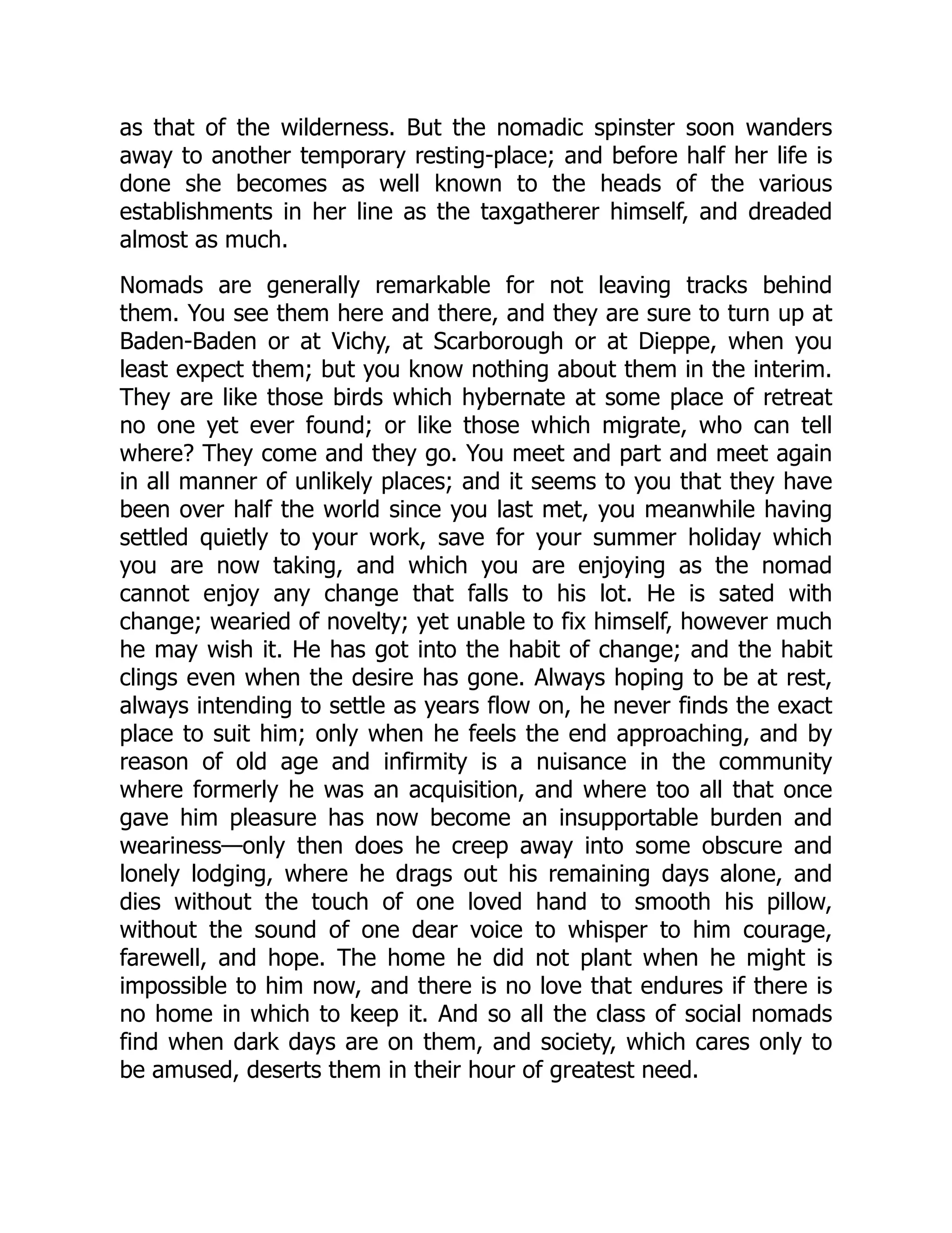 as that of the wilderness. But the nomadic spinster soon wanders
away to another temporary resting-place; and before half her life is
done she becomes as well known to the heads of the various
establishments in her line as the taxgatherer himself, and dreaded
almost as much.
Nomads are generally remarkable for not leaving tracks behind
them. You see them here and there, and they are sure to turn up at
Baden-Baden or at Vichy, at Scarborough or at Dieppe, when you
least expect them; but you know nothing about them in the interim.
They are like those birds which hybernate at some place of retreat
no one yet ever found; or like those which migrate, who can tell
where? They come and they go. You meet and part and meet again
in all manner of unlikely places; and it seems to you that they have
been over half the world since you last met, you meanwhile having
settled quietly to your work, save for your summer holiday which
you are now taking, and which you are enjoying as the nomad
cannot enjoy any change that falls to his lot. He is sated with
change; wearied of novelty; yet unable to fix himself, however much
he may wish it. He has got into the habit of change; and the habit
clings even when the desire has gone. Always hoping to be at rest,
always intending to settle as years flow on, he never finds the exact
place to suit him; only when he feels the end approaching, and by
reason of old age and infirmity is a nuisance in the community
where formerly he was an acquisition, and where too all that once
gave him pleasure has now become an insupportable burden and
weariness—only then does he creep away into some obscure and
lonely lodging, where he drags out his remaining days alone, and
dies without the touch of one loved hand to smooth his pillow,
without the sound of one dear voice to whisper to him courage,
farewell, and hope. The home he did not plant when he might is
impossible to him now, and there is no love that endures if there is
no home in which to keep it. And so all the class of social nomads
find when dark days are on them, and society, which cares only to
be amused, deserts them in their hour of greatest need.
 