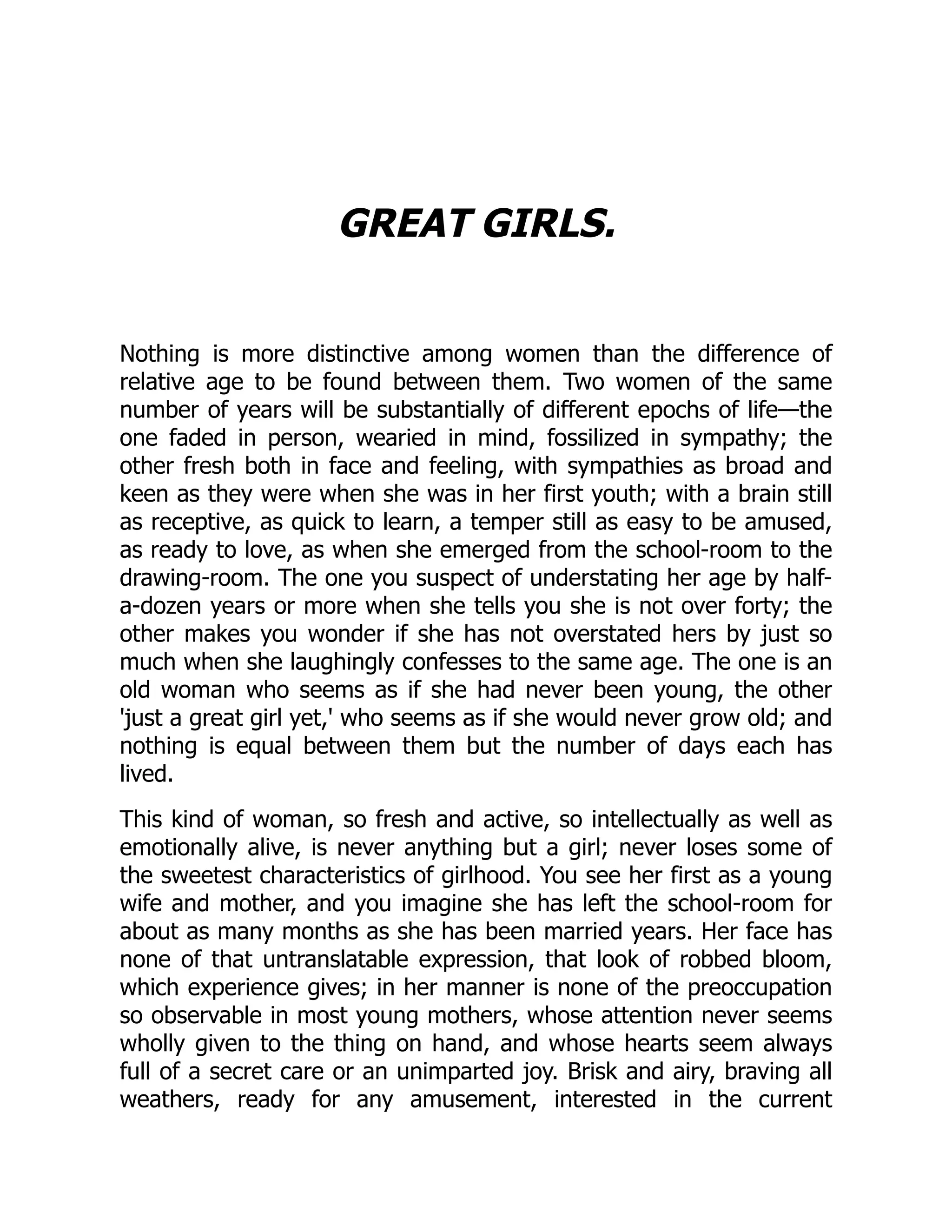 GREAT GIRLS.
Nothing is more distinctive among women than the difference of
relative age to be found between them. Two women of the same
number of years will be substantially of different epochs of life—the
one faded in person, wearied in mind, fossilized in sympathy; the
other fresh both in face and feeling, with sympathies as broad and
keen as they were when she was in her first youth; with a brain still
as receptive, as quick to learn, a temper still as easy to be amused,
as ready to love, as when she emerged from the school-room to the
drawing-room. The one you suspect of understating her age by half-
a-dozen years or more when she tells you she is not over forty; the
other makes you wonder if she has not overstated hers by just so
much when she laughingly confesses to the same age. The one is an
old woman who seems as if she had never been young, the other
'just a great girl yet,' who seems as if she would never grow old; and
nothing is equal between them but the number of days each has
lived.
This kind of woman, so fresh and active, so intellectually as well as
emotionally alive, is never anything but a girl; never loses some of
the sweetest characteristics of girlhood. You see her first as a young
wife and mother, and you imagine she has left the school-room for
about as many months as she has been married years. Her face has
none of that untranslatable expression, that look of robbed bloom,
which experience gives; in her manner is none of the preoccupation
so observable in most young mothers, whose attention never seems
wholly given to the thing on hand, and whose hearts seem always
full of a secret care or an unimparted joy. Brisk and airy, braving all
weathers, ready for any amusement, interested in the current
 