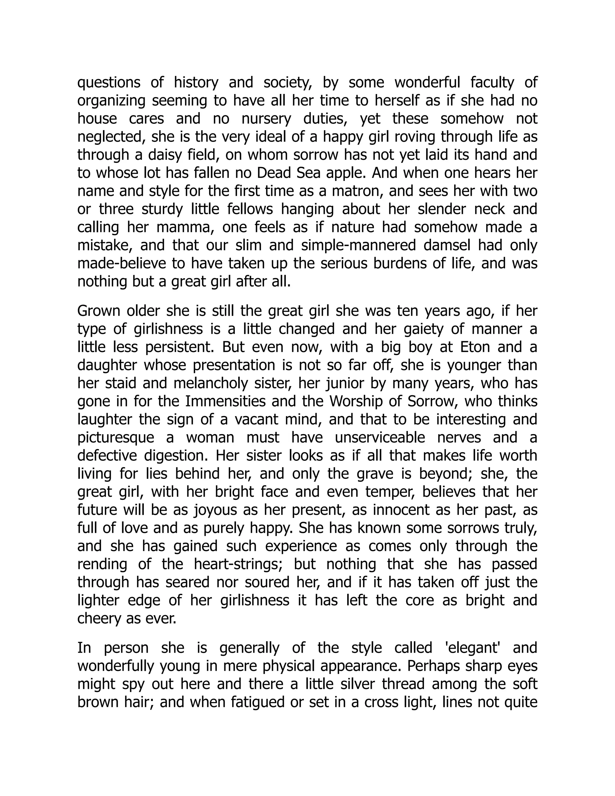 questions of history and society, by some wonderful faculty of
organizing seeming to have all her time to herself as if she had no
house cares and no nursery duties, yet these somehow not
neglected, she is the very ideal of a happy girl roving through life as
through a daisy field, on whom sorrow has not yet laid its hand and
to whose lot has fallen no Dead Sea apple. And when one hears her
name and style for the first time as a matron, and sees her with two
or three sturdy little fellows hanging about her slender neck and
calling her mamma, one feels as if nature had somehow made a
mistake, and that our slim and simple-mannered damsel had only
made-believe to have taken up the serious burdens of life, and was
nothing but a great girl after all.
Grown older she is still the great girl she was ten years ago, if her
type of girlishness is a little changed and her gaiety of manner a
little less persistent. But even now, with a big boy at Eton and a
daughter whose presentation is not so far off, she is younger than
her staid and melancholy sister, her junior by many years, who has
gone in for the Immensities and the Worship of Sorrow, who thinks
laughter the sign of a vacant mind, and that to be interesting and
picturesque a woman must have unserviceable nerves and a
defective digestion. Her sister looks as if all that makes life worth
living for lies behind her, and only the grave is beyond; she, the
great girl, with her bright face and even temper, believes that her
future will be as joyous as her present, as innocent as her past, as
full of love and as purely happy. She has known some sorrows truly,
and she has gained such experience as comes only through the
rending of the heart-strings; but nothing that she has passed
through has seared nor soured her, and if it has taken off just the
lighter edge of her girlishness it has left the core as bright and
cheery as ever.
In person she is generally of the style called 'elegant' and
wonderfully young in mere physical appearance. Perhaps sharp eyes
might spy out here and there a little silver thread among the soft
brown hair; and when fatigued or set in a cross light, lines not quite
 