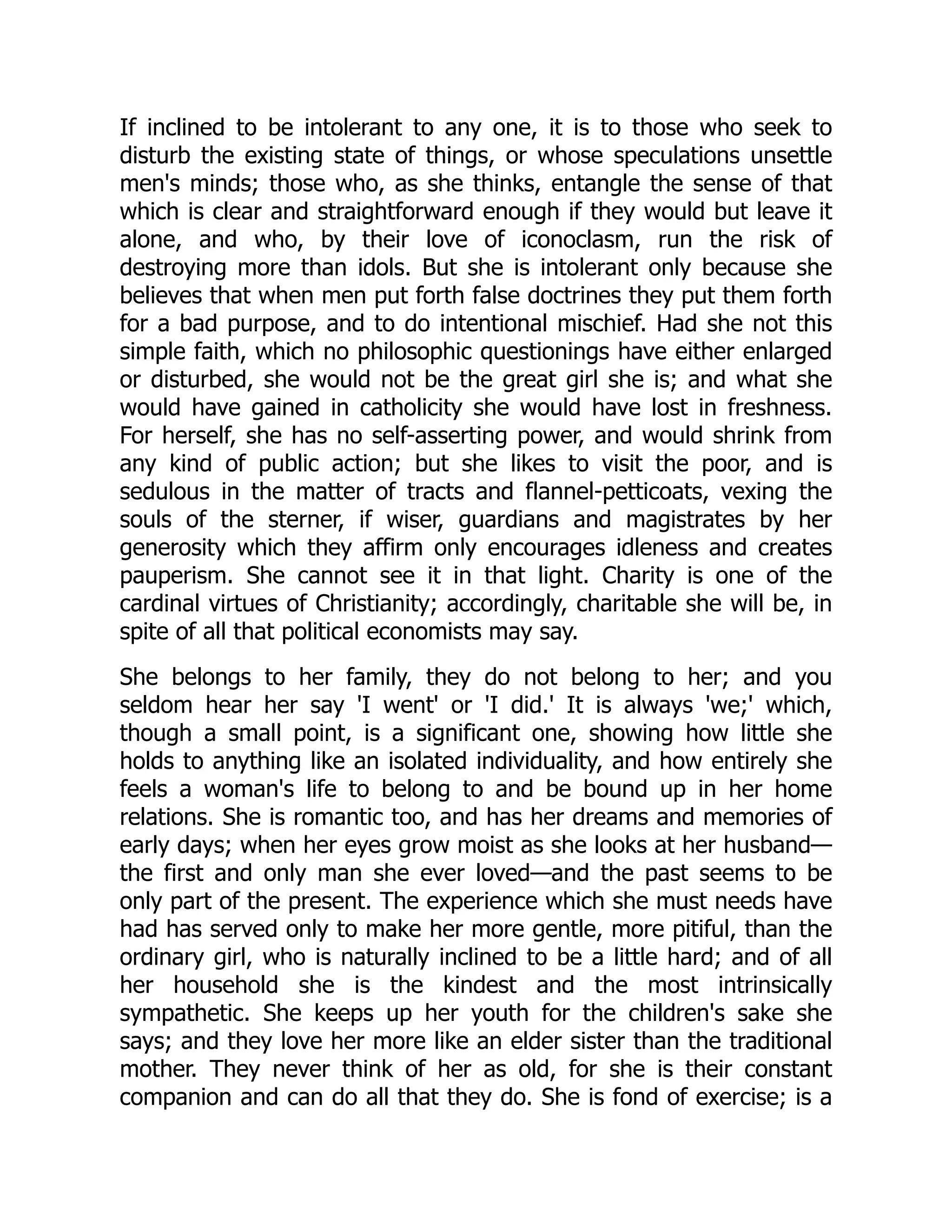 If inclined to be intolerant to any one, it is to those who seek to
disturb the existing state of things, or whose speculations unsettle
men's minds; those who, as she thinks, entangle the sense of that
which is clear and straightforward enough if they would but leave it
alone, and who, by their love of iconoclasm, run the risk of
destroying more than idols. But she is intolerant only because she
believes that when men put forth false doctrines they put them forth
for a bad purpose, and to do intentional mischief. Had she not this
simple faith, which no philosophic questionings have either enlarged
or disturbed, she would not be the great girl she is; and what she
would have gained in catholicity she would have lost in freshness.
For herself, she has no self-asserting power, and would shrink from
any kind of public action; but she likes to visit the poor, and is
sedulous in the matter of tracts and flannel-petticoats, vexing the
souls of the sterner, if wiser, guardians and magistrates by her
generosity which they affirm only encourages idleness and creates
pauperism. She cannot see it in that light. Charity is one of the
cardinal virtues of Christianity; accordingly, charitable she will be, in
spite of all that political economists may say.
She belongs to her family, they do not belong to her; and you
seldom hear her say 'I went' or 'I did.' It is always 'we;' which,
though a small point, is a significant one, showing how little she
holds to anything like an isolated individuality, and how entirely she
feels a woman's life to belong to and be bound up in her home
relations. She is romantic too, and has her dreams and memories of
early days; when her eyes grow moist as she looks at her husband—
the first and only man she ever loved—and the past seems to be
only part of the present. The experience which she must needs have
had has served only to make her more gentle, more pitiful, than the
ordinary girl, who is naturally inclined to be a little hard; and of all
her household she is the kindest and the most intrinsically
sympathetic. She keeps up her youth for the children's sake she
says; and they love her more like an elder sister than the traditional
mother. They never think of her as old, for she is their constant
companion and can do all that they do. She is fond of exercise; is a
 