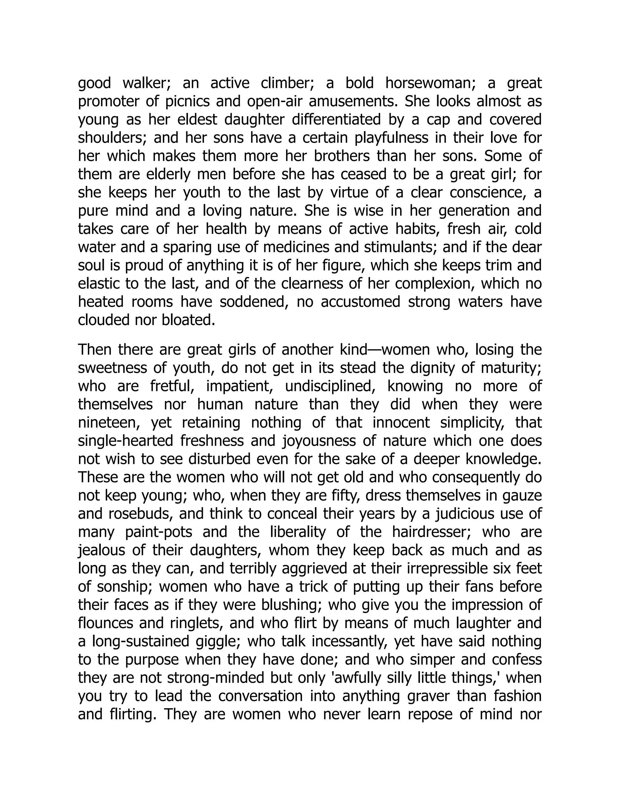 good walker; an active climber; a bold horsewoman; a great
promoter of picnics and open-air amusements. She looks almost as
young as her eldest daughter differentiated by a cap and covered
shoulders; and her sons have a certain playfulness in their love for
her which makes them more her brothers than her sons. Some of
them are elderly men before she has ceased to be a great girl; for
she keeps her youth to the last by virtue of a clear conscience, a
pure mind and a loving nature. She is wise in her generation and
takes care of her health by means of active habits, fresh air, cold
water and a sparing use of medicines and stimulants; and if the dear
soul is proud of anything it is of her figure, which she keeps trim and
elastic to the last, and of the clearness of her complexion, which no
heated rooms have soddened, no accustomed strong waters have
clouded nor bloated.
Then there are great girls of another kind—women who, losing the
sweetness of youth, do not get in its stead the dignity of maturity;
who are fretful, impatient, undisciplined, knowing no more of
themselves nor human nature than they did when they were
nineteen, yet retaining nothing of that innocent simplicity, that
single-hearted freshness and joyousness of nature which one does
not wish to see disturbed even for the sake of a deeper knowledge.
These are the women who will not get old and who consequently do
not keep young; who, when they are fifty, dress themselves in gauze
and rosebuds, and think to conceal their years by a judicious use of
many paint-pots and the liberality of the hairdresser; who are
jealous of their daughters, whom they keep back as much and as
long as they can, and terribly aggrieved at their irrepressible six feet
of sonship; women who have a trick of putting up their fans before
their faces as if they were blushing; who give you the impression of
flounces and ringlets, and who flirt by means of much laughter and
a long-sustained giggle; who talk incessantly, yet have said nothing
to the purpose when they have done; and who simper and confess
they are not strong-minded but only 'awfully silly little things,' when
you try to lead the conversation into anything graver than fashion
and flirting. They are women who never learn repose of mind nor
 