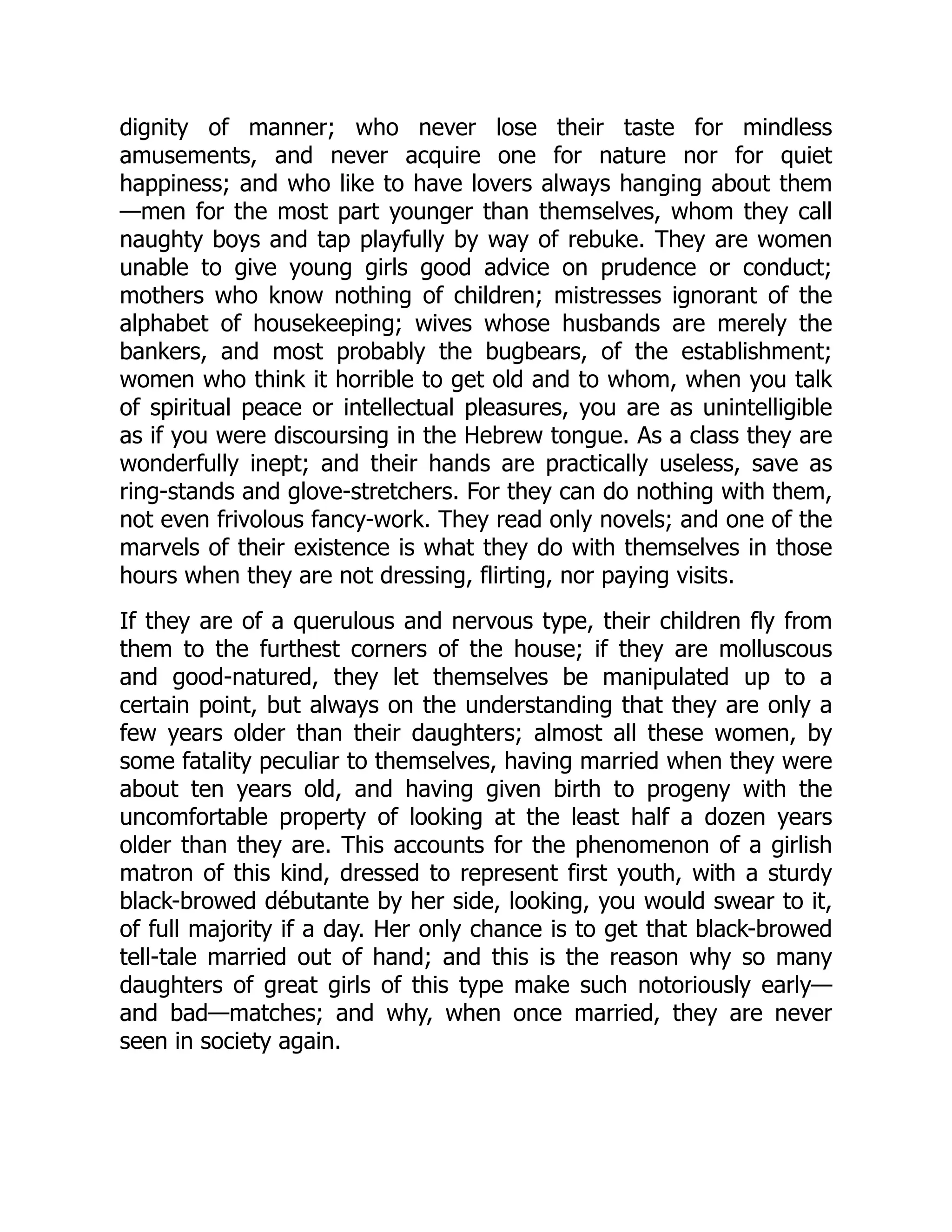 dignity of manner; who never lose their taste for mindless
amusements, and never acquire one for nature nor for quiet
happiness; and who like to have lovers always hanging about them
—men for the most part younger than themselves, whom they call
naughty boys and tap playfully by way of rebuke. They are women
unable to give young girls good advice on prudence or conduct;
mothers who know nothing of children; mistresses ignorant of the
alphabet of housekeeping; wives whose husbands are merely the
bankers, and most probably the bugbears, of the establishment;
women who think it horrible to get old and to whom, when you talk
of spiritual peace or intellectual pleasures, you are as unintelligible
as if you were discoursing in the Hebrew tongue. As a class they are
wonderfully inept; and their hands are practically useless, save as
ring-stands and glove-stretchers. For they can do nothing with them,
not even frivolous fancy-work. They read only novels; and one of the
marvels of their existence is what they do with themselves in those
hours when they are not dressing, flirting, nor paying visits.
If they are of a querulous and nervous type, their children fly from
them to the furthest corners of the house; if they are molluscous
and good-natured, they let themselves be manipulated up to a
certain point, but always on the understanding that they are only a
few years older than their daughters; almost all these women, by
some fatality peculiar to themselves, having married when they were
about ten years old, and having given birth to progeny with the
uncomfortable property of looking at the least half a dozen years
older than they are. This accounts for the phenomenon of a girlish
matron of this kind, dressed to represent first youth, with a sturdy
black-browed débutante by her side, looking, you would swear to it,
of full majority if a day. Her only chance is to get that black-browed
tell-tale married out of hand; and this is the reason why so many
daughters of great girls of this type make such notoriously early—
and bad—matches; and why, when once married, they are never
seen in society again.
 