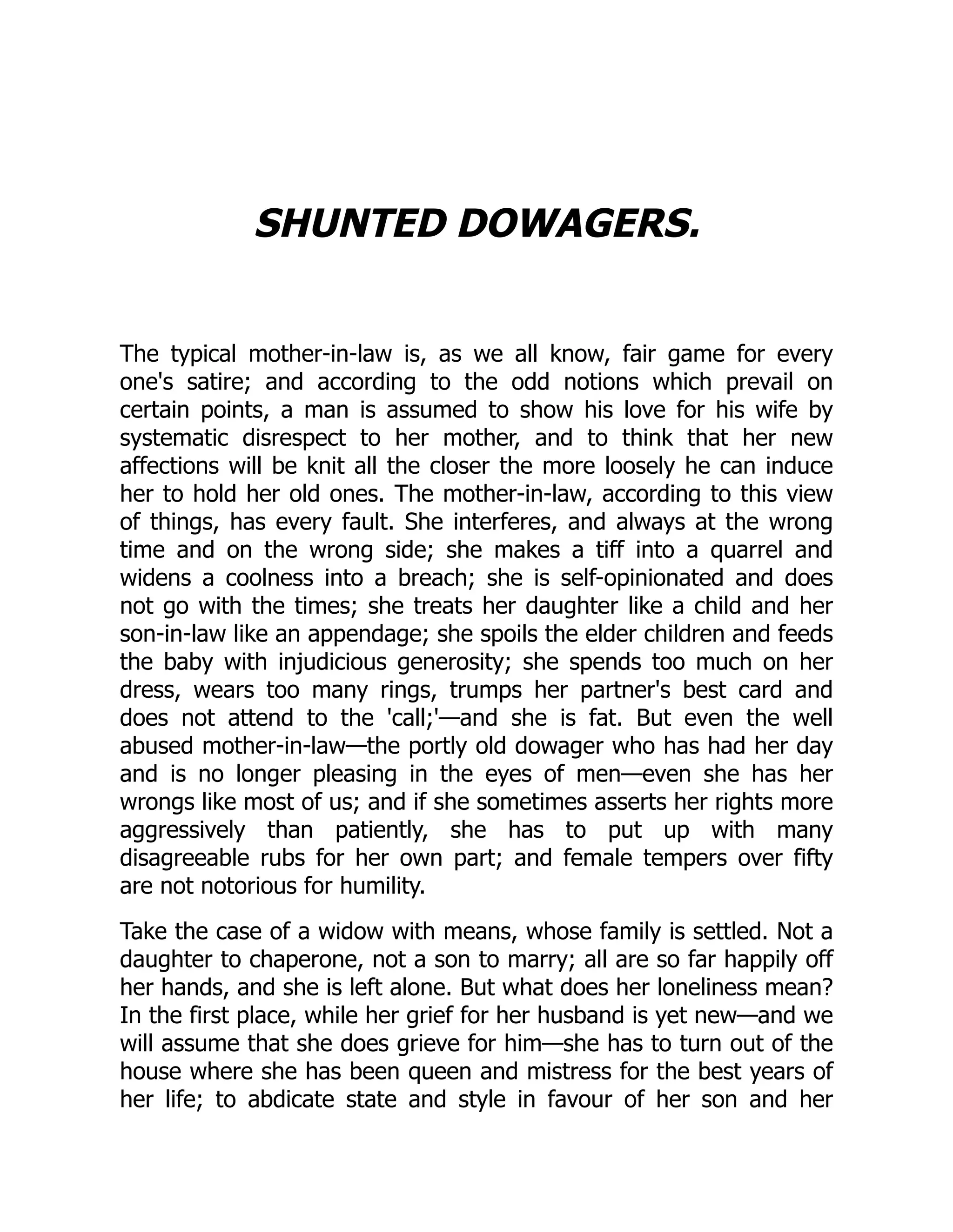 SHUNTED DOWAGERS.
The typical mother-in-law is, as we all know, fair game for every
one's satire; and according to the odd notions which prevail on
certain points, a man is assumed to show his love for his wife by
systematic disrespect to her mother, and to think that her new
affections will be knit all the closer the more loosely he can induce
her to hold her old ones. The mother-in-law, according to this view
of things, has every fault. She interferes, and always at the wrong
time and on the wrong side; she makes a tiff into a quarrel and
widens a coolness into a breach; she is self-opinionated and does
not go with the times; she treats her daughter like a child and her
son-in-law like an appendage; she spoils the elder children and feeds
the baby with injudicious generosity; she spends too much on her
dress, wears too many rings, trumps her partner's best card and
does not attend to the 'call;'—and she is fat. But even the well
abused mother-in-law—the portly old dowager who has had her day
and is no longer pleasing in the eyes of men—even she has her
wrongs like most of us; and if she sometimes asserts her rights more
aggressively than patiently, she has to put up with many
disagreeable rubs for her own part; and female tempers over fifty
are not notorious for humility.
Take the case of a widow with means, whose family is settled. Not a
daughter to chaperone, not a son to marry; all are so far happily off
her hands, and she is left alone. But what does her loneliness mean?
In the first place, while her grief for her husband is yet new—and we
will assume that she does grieve for him—she has to turn out of the
house where she has been queen and mistress for the best years of
her life; to abdicate state and style in favour of her son and her
 
