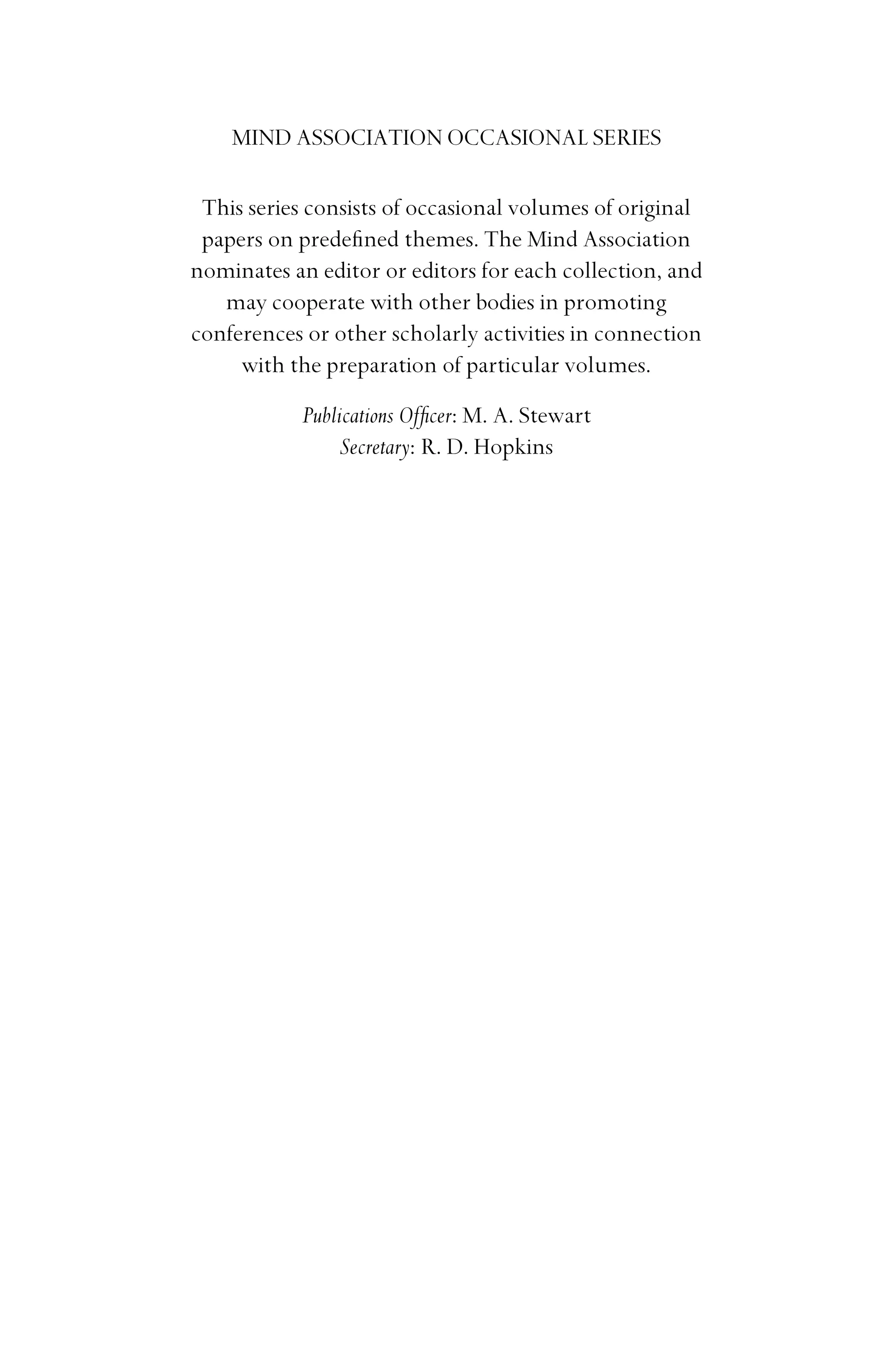 MIND ASSOCIATION OCCASIONAL SERIES
This series consists of occasional volumes of original
papers on predeﬁned themes. The Mind Association
nominates an editor or editors for each collection, and
may cooperate with other bodies in promoting
conferences or other scholarly activities in connection
with the preparation of particular volumes.
Publications Ofﬁcer: M. A. Stewart
Secretary: R. D. Hopkins
 