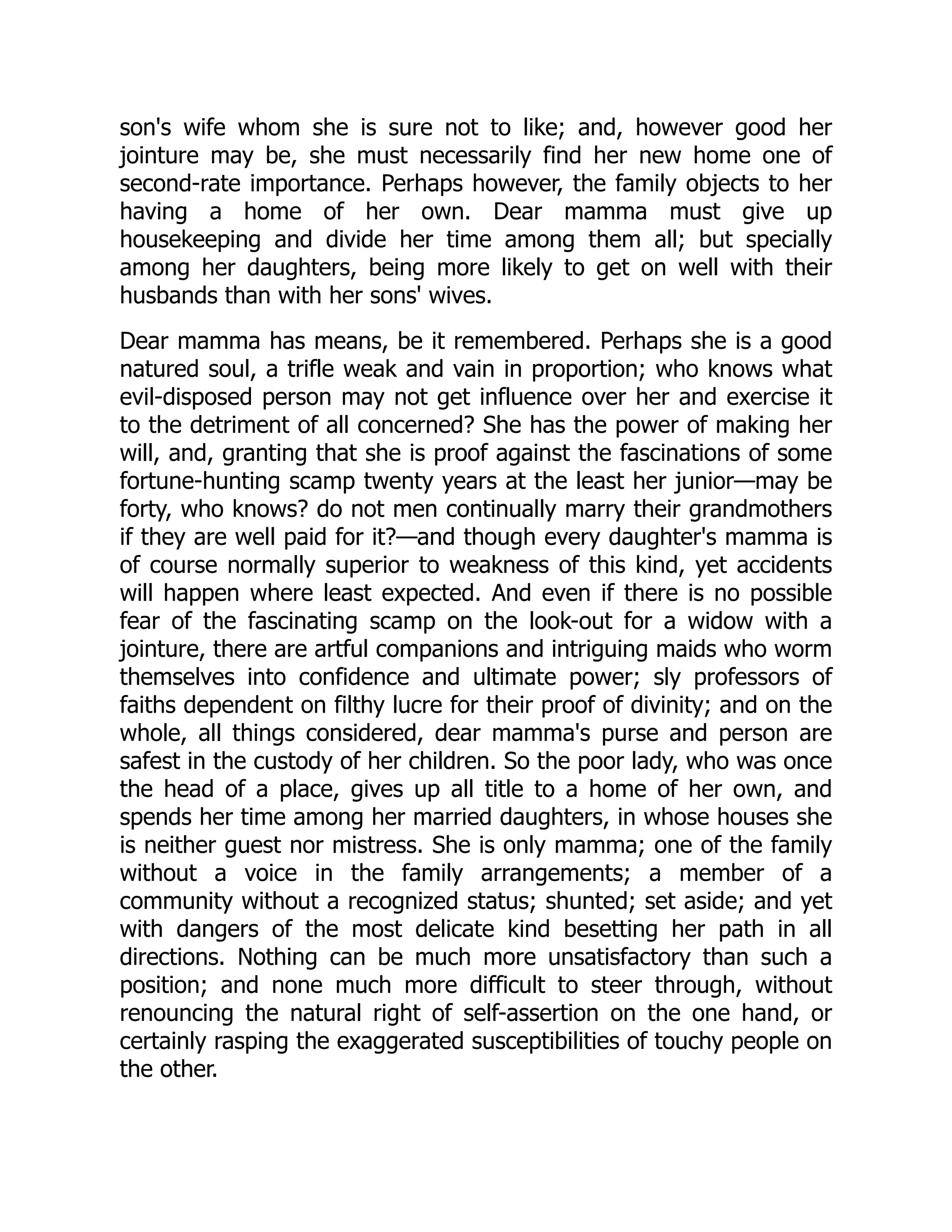 son's wife whom she is sure not to like; and, however good her
jointure may be, she must necessarily find her new home one of
second-rate importance. Perhaps however, the family objects to her
having a home of her own. Dear mamma must give up
housekeeping and divide her time among them all; but specially
among her daughters, being more likely to get on well with their
husbands than with her sons' wives.
Dear mamma has means, be it remembered. Perhaps she is a good
natured soul, a trifle weak and vain in proportion; who knows what
evil-disposed person may not get influence over her and exercise it
to the detriment of all concerned? She has the power of making her
will, and, granting that she is proof against the fascinations of some
fortune-hunting scamp twenty years at the least her junior—may be
forty, who knows? do not men continually marry their grandmothers
if they are well paid for it?—and though every daughter's mamma is
of course normally superior to weakness of this kind, yet accidents
will happen where least expected. And even if there is no possible
fear of the fascinating scamp on the look-out for a widow with a
jointure, there are artful companions and intriguing maids who worm
themselves into confidence and ultimate power; sly professors of
faiths dependent on filthy lucre for their proof of divinity; and on the
whole, all things considered, dear mamma's purse and person are
safest in the custody of her children. So the poor lady, who was once
the head of a place, gives up all title to a home of her own, and
spends her time among her married daughters, in whose houses she
is neither guest nor mistress. She is only mamma; one of the family
without a voice in the family arrangements; a member of a
community without a recognized status; shunted; set aside; and yet
with dangers of the most delicate kind besetting her path in all
directions. Nothing can be much more unsatisfactory than such a
position; and none much more difficult to steer through, without
renouncing the natural right of self-assertion on the one hand, or
certainly rasping the exaggerated susceptibilities of touchy people on
the other.
 