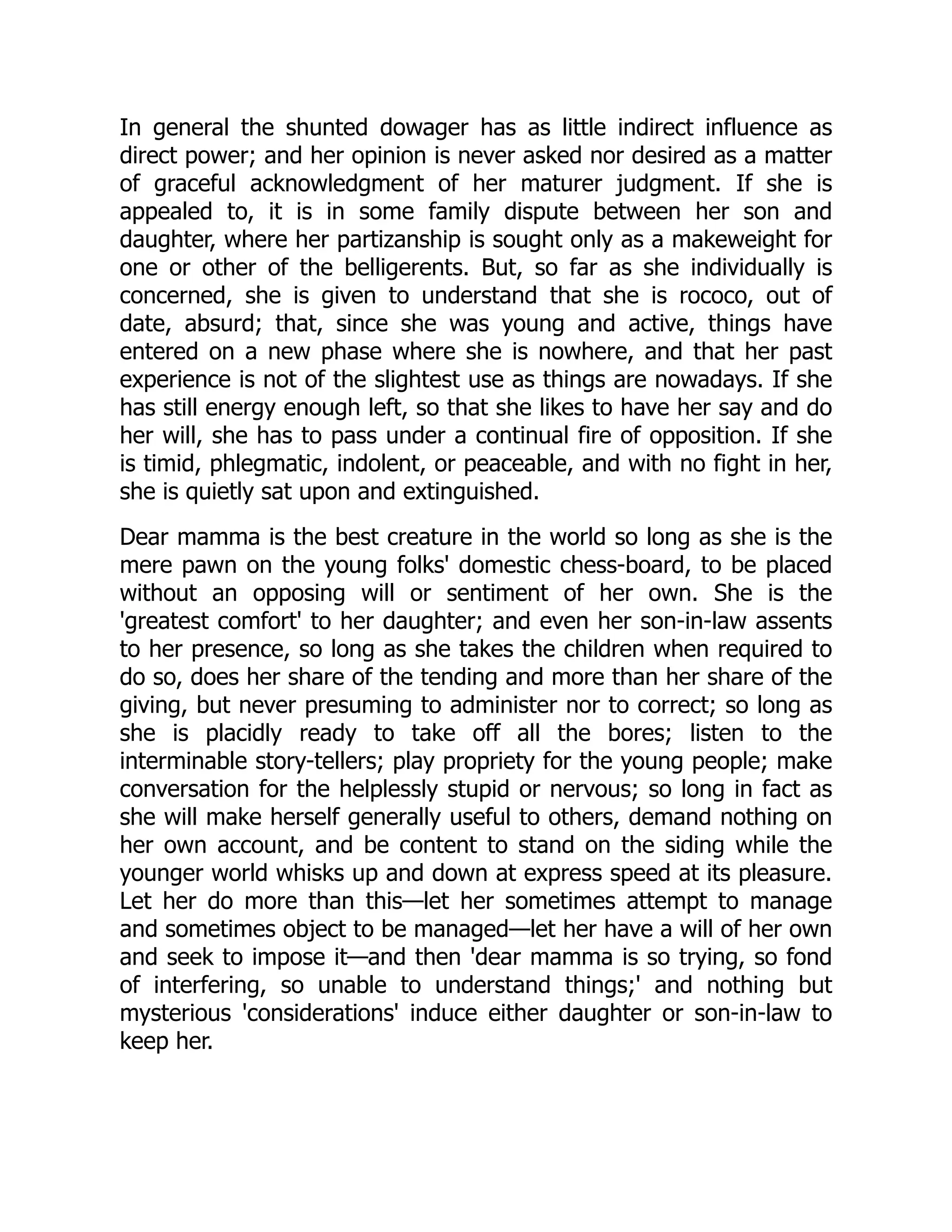 In general the shunted dowager has as little indirect influence as
direct power; and her opinion is never asked nor desired as a matter
of graceful acknowledgment of her maturer judgment. If she is
appealed to, it is in some family dispute between her son and
daughter, where her partizanship is sought only as a makeweight for
one or other of the belligerents. But, so far as she individually is
concerned, she is given to understand that she is rococo, out of
date, absurd; that, since she was young and active, things have
entered on a new phase where she is nowhere, and that her past
experience is not of the slightest use as things are nowadays. If she
has still energy enough left, so that she likes to have her say and do
her will, she has to pass under a continual fire of opposition. If she
is timid, phlegmatic, indolent, or peaceable, and with no fight in her,
she is quietly sat upon and extinguished.
Dear mamma is the best creature in the world so long as she is the
mere pawn on the young folks' domestic chess-board, to be placed
without an opposing will or sentiment of her own. She is the
'greatest comfort' to her daughter; and even her son-in-law assents
to her presence, so long as she takes the children when required to
do so, does her share of the tending and more than her share of the
giving, but never presuming to administer nor to correct; so long as
she is placidly ready to take off all the bores; listen to the
interminable story-tellers; play propriety for the young people; make
conversation for the helplessly stupid or nervous; so long in fact as
she will make herself generally useful to others, demand nothing on
her own account, and be content to stand on the siding while the
younger world whisks up and down at express speed at its pleasure.
Let her do more than this—let her sometimes attempt to manage
and sometimes object to be managed—let her have a will of her own
and seek to impose it—and then 'dear mamma is so trying, so fond
of interfering, so unable to understand things;' and nothing but
mysterious 'considerations' induce either daughter or son-in-law to
keep her.
 