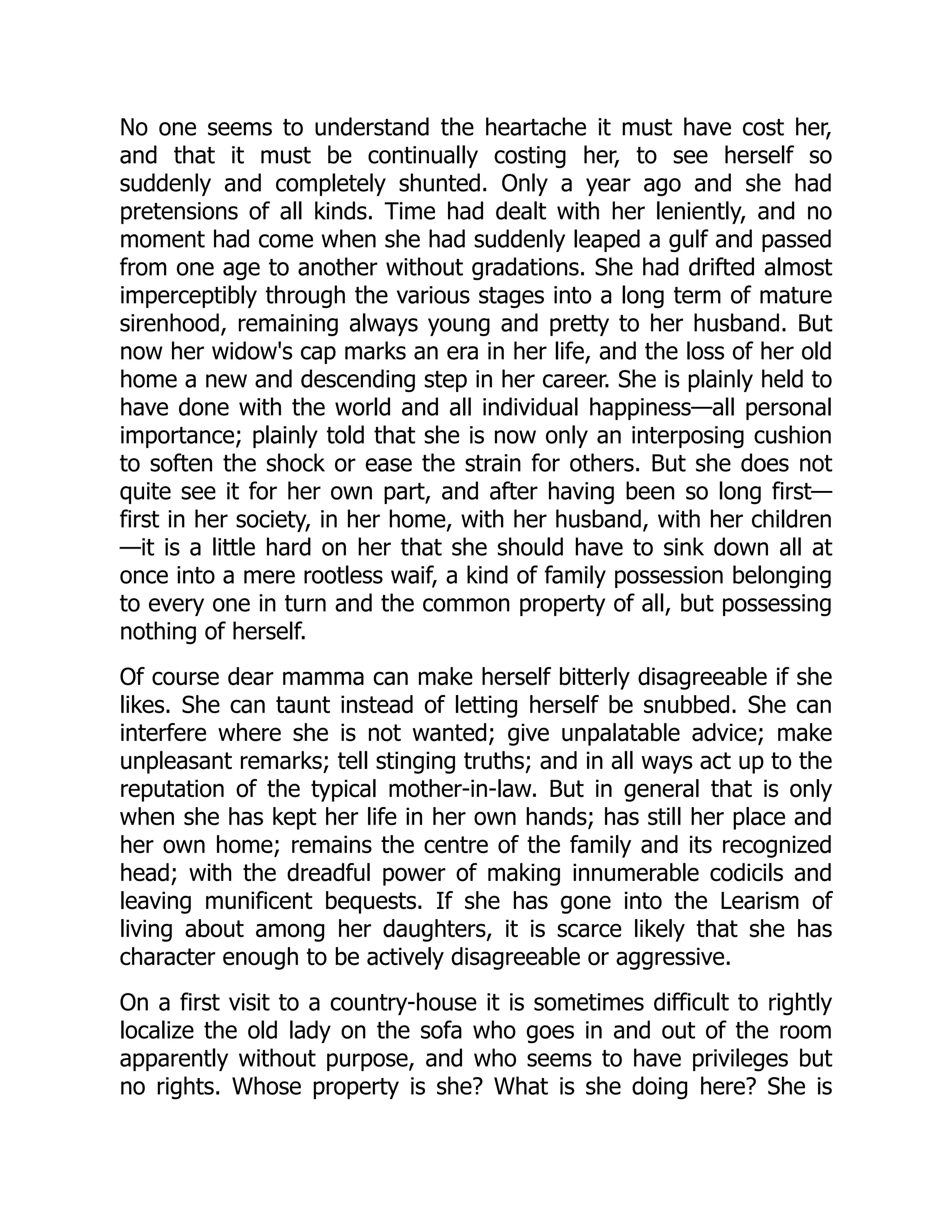 No one seems to understand the heartache it must have cost her,
and that it must be continually costing her, to see herself so
suddenly and completely shunted. Only a year ago and she had
pretensions of all kinds. Time had dealt with her leniently, and no
moment had come when she had suddenly leaped a gulf and passed
from one age to another without gradations. She had drifted almost
imperceptibly through the various stages into a long term of mature
sirenhood, remaining always young and pretty to her husband. But
now her widow's cap marks an era in her life, and the loss of her old
home a new and descending step in her career. She is plainly held to
have done with the world and all individual happiness—all personal
importance; plainly told that she is now only an interposing cushion
to soften the shock or ease the strain for others. But she does not
quite see it for her own part, and after having been so long first—
first in her society, in her home, with her husband, with her children
—it is a little hard on her that she should have to sink down all at
once into a mere rootless waif, a kind of family possession belonging
to every one in turn and the common property of all, but possessing
nothing of herself.
Of course dear mamma can make herself bitterly disagreeable if she
likes. She can taunt instead of letting herself be snubbed. She can
interfere where she is not wanted; give unpalatable advice; make
unpleasant remarks; tell stinging truths; and in all ways act up to the
reputation of the typical mother-in-law. But in general that is only
when she has kept her life in her own hands; has still her place and
her own home; remains the centre of the family and its recognized
head; with the dreadful power of making innumerable codicils and
leaving munificent bequests. If she has gone into the Learism of
living about among her daughters, it is scarce likely that she has
character enough to be actively disagreeable or aggressive.
On a first visit to a country-house it is sometimes difficult to rightly
localize the old lady on the sofa who goes in and out of the room
apparently without purpose, and who seems to have privileges but
no rights. Whose property is she? What is she doing here? She is
 