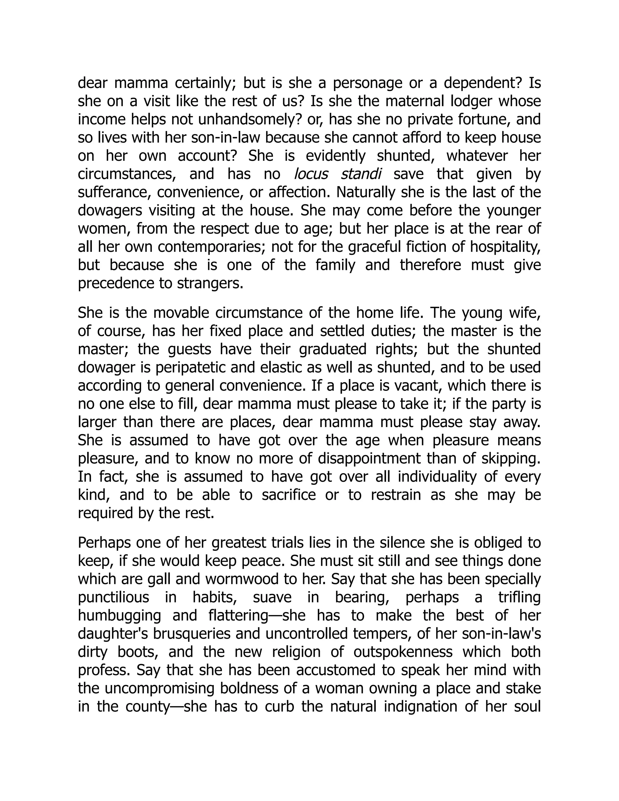 dear mamma certainly; but is she a personage or a dependent? Is
she on a visit like the rest of us? Is she the maternal lodger whose
income helps not unhandsomely? or, has she no private fortune, and
so lives with her son-in-law because she cannot afford to keep house
on her own account? She is evidently shunted, whatever her
circumstances, and has no locus standi save that given by
sufferance, convenience, or affection. Naturally she is the last of the
dowagers visiting at the house. She may come before the younger
women, from the respect due to age; but her place is at the rear of
all her own contemporaries; not for the graceful fiction of hospitality,
but because she is one of the family and therefore must give
precedence to strangers.
She is the movable circumstance of the home life. The young wife,
of course, has her fixed place and settled duties; the master is the
master; the guests have their graduated rights; but the shunted
dowager is peripatetic and elastic as well as shunted, and to be used
according to general convenience. If a place is vacant, which there is
no one else to fill, dear mamma must please to take it; if the party is
larger than there are places, dear mamma must please stay away.
She is assumed to have got over the age when pleasure means
pleasure, and to know no more of disappointment than of skipping.
In fact, she is assumed to have got over all individuality of every
kind, and to be able to sacrifice or to restrain as she may be
required by the rest.
Perhaps one of her greatest trials lies in the silence she is obliged to
keep, if she would keep peace. She must sit still and see things done
which are gall and wormwood to her. Say that she has been specially
punctilious in habits, suave in bearing, perhaps a trifling
humbugging and flattering—she has to make the best of her
daughter's brusqueries and uncontrolled tempers, of her son-in-law's
dirty boots, and the new religion of outspokenness which both
profess. Say that she has been accustomed to speak her mind with
the uncompromising boldness of a woman owning a place and stake
in the county—she has to curb the natural indignation of her soul
 