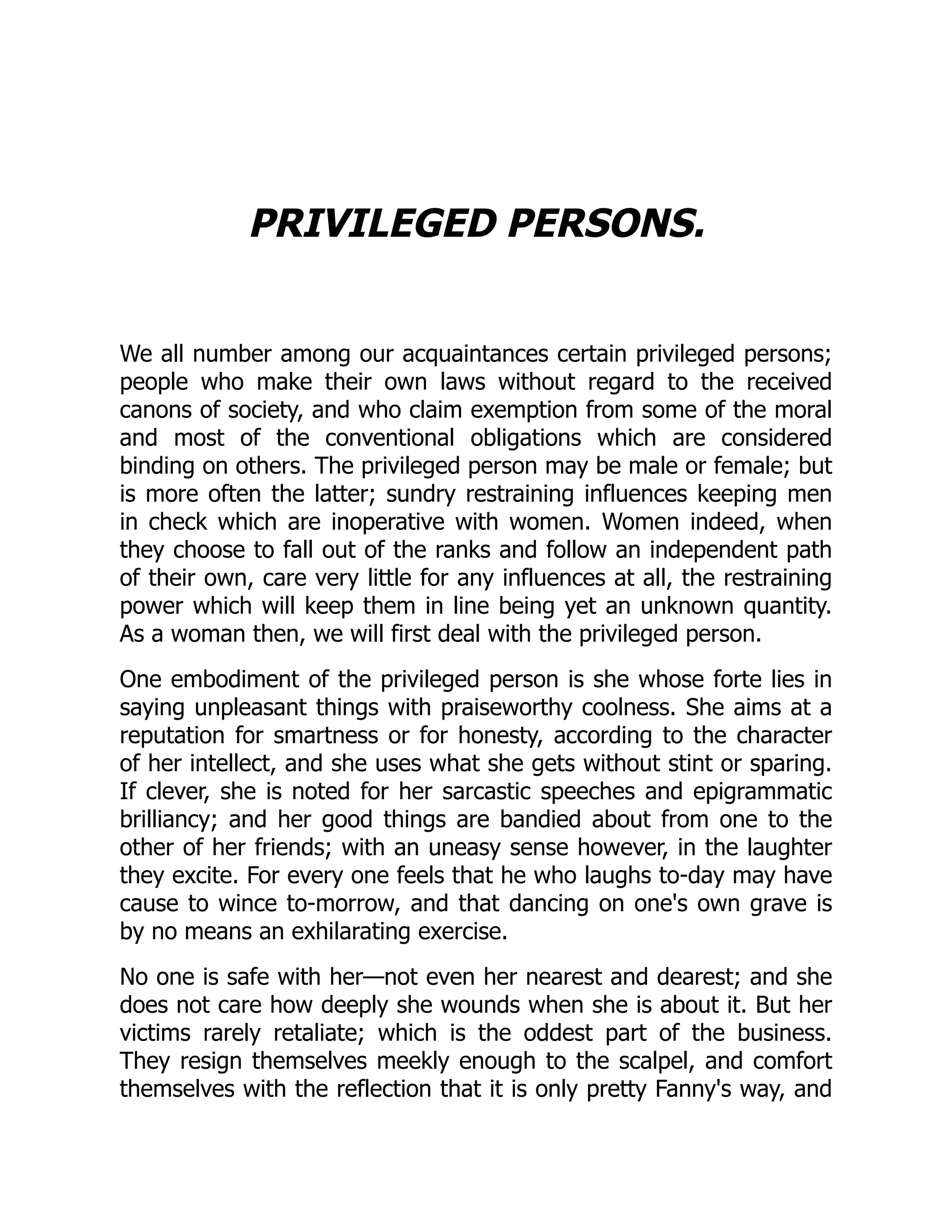 PRIVILEGED PERSONS.
We all number among our acquaintances certain privileged persons;
people who make their own laws without regard to the received
canons of society, and who claim exemption from some of the moral
and most of the conventional obligations which are considered
binding on others. The privileged person may be male or female; but
is more often the latter; sundry restraining influences keeping men
in check which are inoperative with women. Women indeed, when
they choose to fall out of the ranks and follow an independent path
of their own, care very little for any influences at all, the restraining
power which will keep them in line being yet an unknown quantity.
As a woman then, we will first deal with the privileged person.
One embodiment of the privileged person is she whose forte lies in
saying unpleasant things with praiseworthy coolness. She aims at a
reputation for smartness or for honesty, according to the character
of her intellect, and she uses what she gets without stint or sparing.
If clever, she is noted for her sarcastic speeches and epigrammatic
brilliancy; and her good things are bandied about from one to the
other of her friends; with an uneasy sense however, in the laughter
they excite. For every one feels that he who laughs to-day may have
cause to wince to-morrow, and that dancing on one's own grave is
by no means an exhilarating exercise.
No one is safe with her—not even her nearest and dearest; and she
does not care how deeply she wounds when she is about it. But her
victims rarely retaliate; which is the oddest part of the business.
They resign themselves meekly enough to the scalpel, and comfort
themselves with the reflection that it is only pretty Fanny's way, and
 
