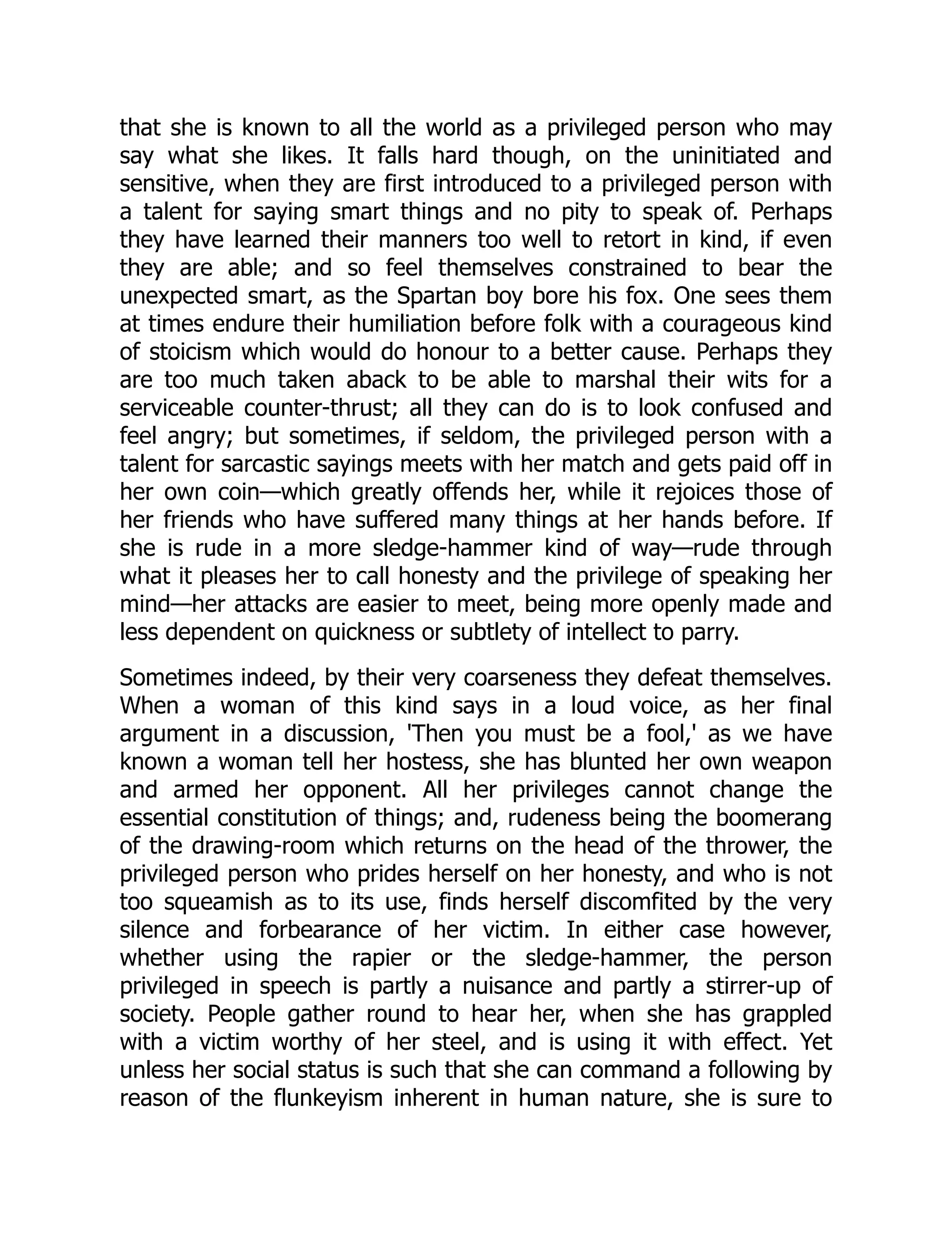 that she is known to all the world as a privileged person who may
say what she likes. It falls hard though, on the uninitiated and
sensitive, when they are first introduced to a privileged person with
a talent for saying smart things and no pity to speak of. Perhaps
they have learned their manners too well to retort in kind, if even
they are able; and so feel themselves constrained to bear the
unexpected smart, as the Spartan boy bore his fox. One sees them
at times endure their humiliation before folk with a courageous kind
of stoicism which would do honour to a better cause. Perhaps they
are too much taken aback to be able to marshal their wits for a
serviceable counter-thrust; all they can do is to look confused and
feel angry; but sometimes, if seldom, the privileged person with a
talent for sarcastic sayings meets with her match and gets paid off in
her own coin—which greatly offends her, while it rejoices those of
her friends who have suffered many things at her hands before. If
she is rude in a more sledge-hammer kind of way—rude through
what it pleases her to call honesty and the privilege of speaking her
mind—her attacks are easier to meet, being more openly made and
less dependent on quickness or subtlety of intellect to parry.
Sometimes indeed, by their very coarseness they defeat themselves.
When a woman of this kind says in a loud voice, as her final
argument in a discussion, 'Then you must be a fool,' as we have
known a woman tell her hostess, she has blunted her own weapon
and armed her opponent. All her privileges cannot change the
essential constitution of things; and, rudeness being the boomerang
of the drawing-room which returns on the head of the thrower, the
privileged person who prides herself on her honesty, and who is not
too squeamish as to its use, finds herself discomfited by the very
silence and forbearance of her victim. In either case however,
whether using the rapier or the sledge-hammer, the person
privileged in speech is partly a nuisance and partly a stirrer-up of
society. People gather round to hear her, when she has grappled
with a victim worthy of her steel, and is using it with effect. Yet
unless her social status is such that she can command a following by
reason of the flunkeyism inherent in human nature, she is sure to
 