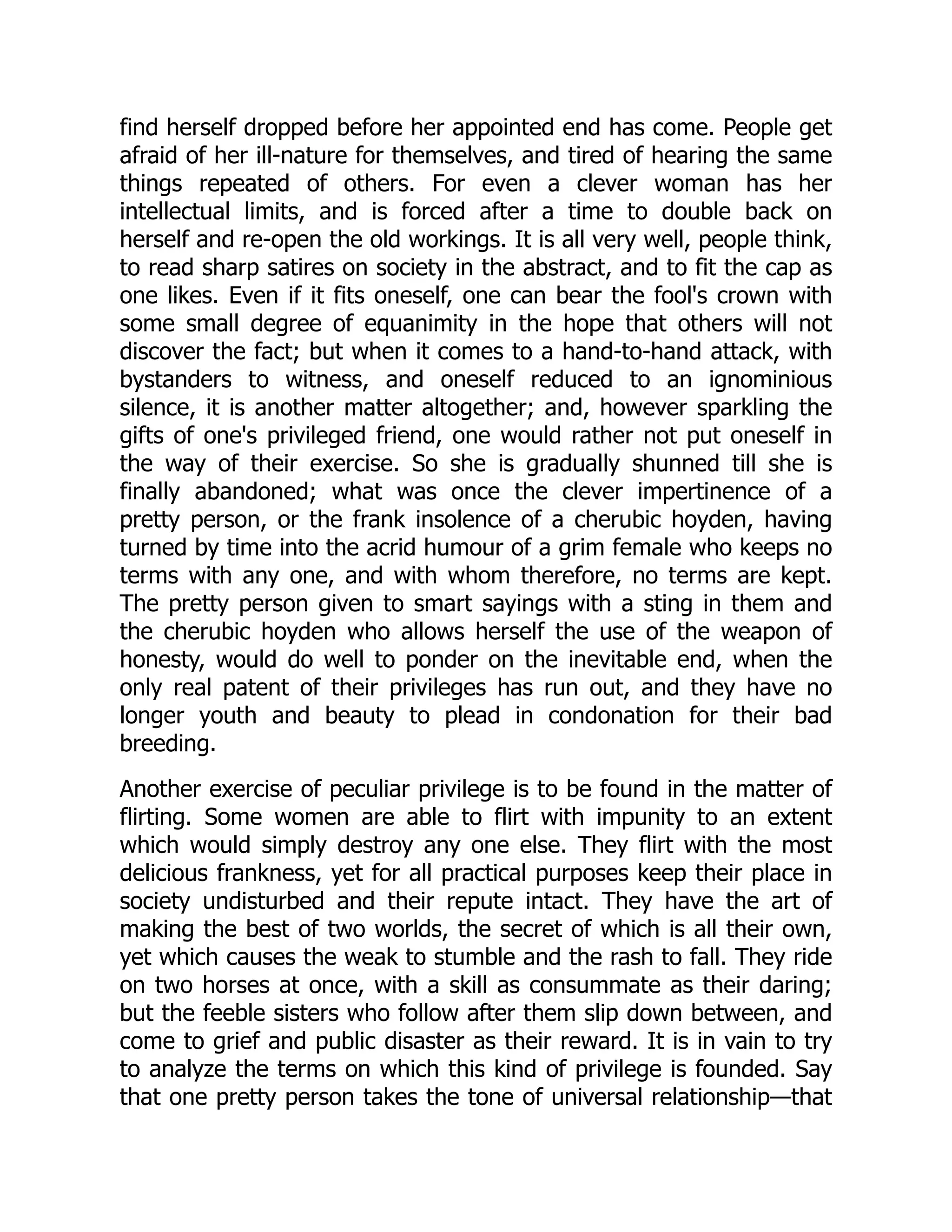 find herself dropped before her appointed end has come. People get
afraid of her ill-nature for themselves, and tired of hearing the same
things repeated of others. For even a clever woman has her
intellectual limits, and is forced after a time to double back on
herself and re-open the old workings. It is all very well, people think,
to read sharp satires on society in the abstract, and to fit the cap as
one likes. Even if it fits oneself, one can bear the fool's crown with
some small degree of equanimity in the hope that others will not
discover the fact; but when it comes to a hand-to-hand attack, with
bystanders to witness, and oneself reduced to an ignominious
silence, it is another matter altogether; and, however sparkling the
gifts of one's privileged friend, one would rather not put oneself in
the way of their exercise. So she is gradually shunned till she is
finally abandoned; what was once the clever impertinence of a
pretty person, or the frank insolence of a cherubic hoyden, having
turned by time into the acrid humour of a grim female who keeps no
terms with any one, and with whom therefore, no terms are kept.
The pretty person given to smart sayings with a sting in them and
the cherubic hoyden who allows herself the use of the weapon of
honesty, would do well to ponder on the inevitable end, when the
only real patent of their privileges has run out, and they have no
longer youth and beauty to plead in condonation for their bad
breeding.
Another exercise of peculiar privilege is to be found in the matter of
flirting. Some women are able to flirt with impunity to an extent
which would simply destroy any one else. They flirt with the most
delicious frankness, yet for all practical purposes keep their place in
society undisturbed and their repute intact. They have the art of
making the best of two worlds, the secret of which is all their own,
yet which causes the weak to stumble and the rash to fall. They ride
on two horses at once, with a skill as consummate as their daring;
but the feeble sisters who follow after them slip down between, and
come to grief and public disaster as their reward. It is in vain to try
to analyze the terms on which this kind of privilege is founded. Say
that one pretty person takes the tone of universal relationship—that
 