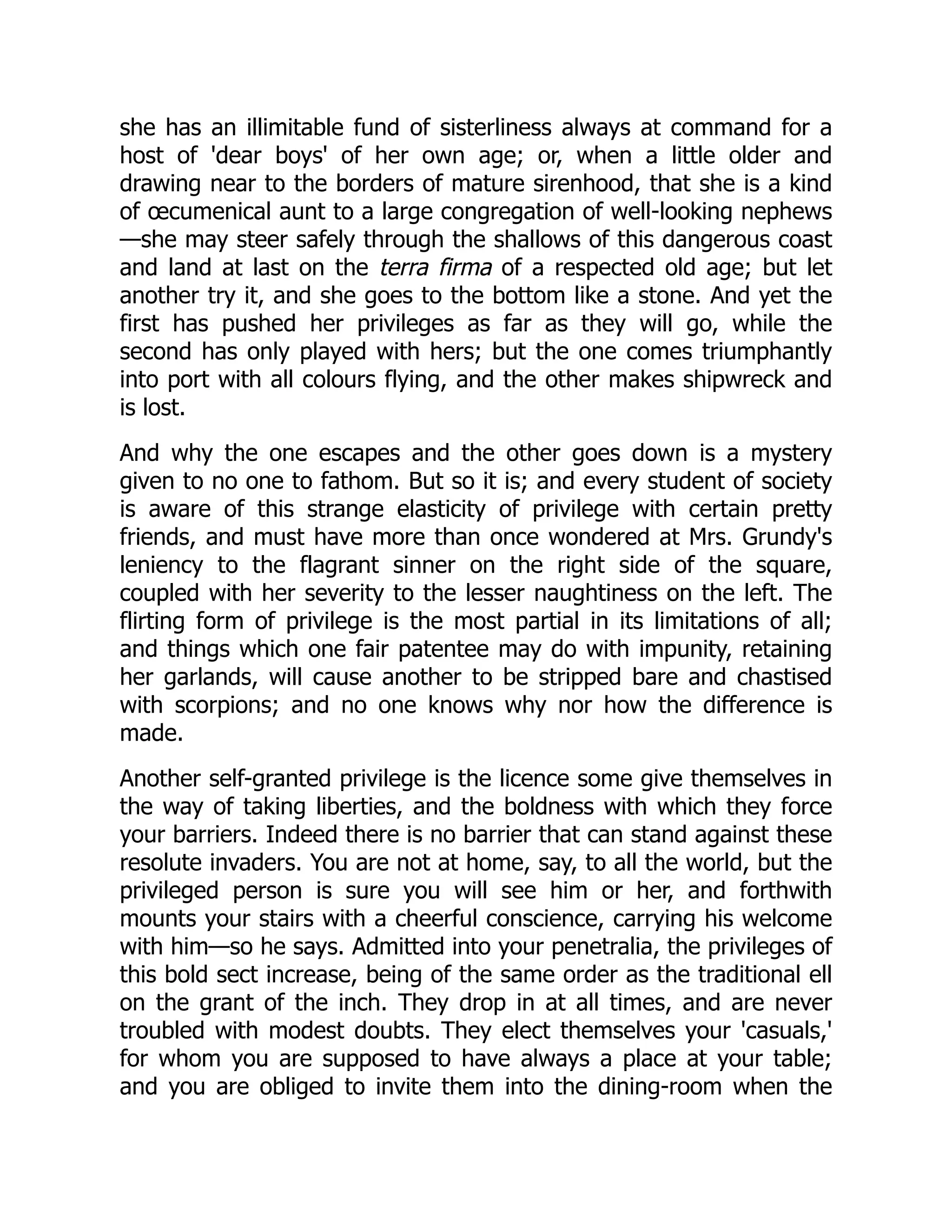 she has an illimitable fund of sisterliness always at command for a
host of 'dear boys' of her own age; or, when a little older and
drawing near to the borders of mature sirenhood, that she is a kind
of œcumenical aunt to a large congregation of well-looking nephews
—she may steer safely through the shallows of this dangerous coast
and land at last on the terra firma of a respected old age; but let
another try it, and she goes to the bottom like a stone. And yet the
first has pushed her privileges as far as they will go, while the
second has only played with hers; but the one comes triumphantly
into port with all colours flying, and the other makes shipwreck and
is lost.
And why the one escapes and the other goes down is a mystery
given to no one to fathom. But so it is; and every student of society
is aware of this strange elasticity of privilege with certain pretty
friends, and must have more than once wondered at Mrs. Grundy's
leniency to the flagrant sinner on the right side of the square,
coupled with her severity to the lesser naughtiness on the left. The
flirting form of privilege is the most partial in its limitations of all;
and things which one fair patentee may do with impunity, retaining
her garlands, will cause another to be stripped bare and chastised
with scorpions; and no one knows why nor how the difference is
made.
Another self-granted privilege is the licence some give themselves in
the way of taking liberties, and the boldness with which they force
your barriers. Indeed there is no barrier that can stand against these
resolute invaders. You are not at home, say, to all the world, but the
privileged person is sure you will see him or her, and forthwith
mounts your stairs with a cheerful conscience, carrying his welcome
with him—so he says. Admitted into your penetralia, the privileges of
this bold sect increase, being of the same order as the traditional ell
on the grant of the inch. They drop in at all times, and are never
troubled with modest doubts. They elect themselves your 'casuals,'
for whom you are supposed to have always a place at your table;
and you are obliged to invite them into the dining-room when the
 