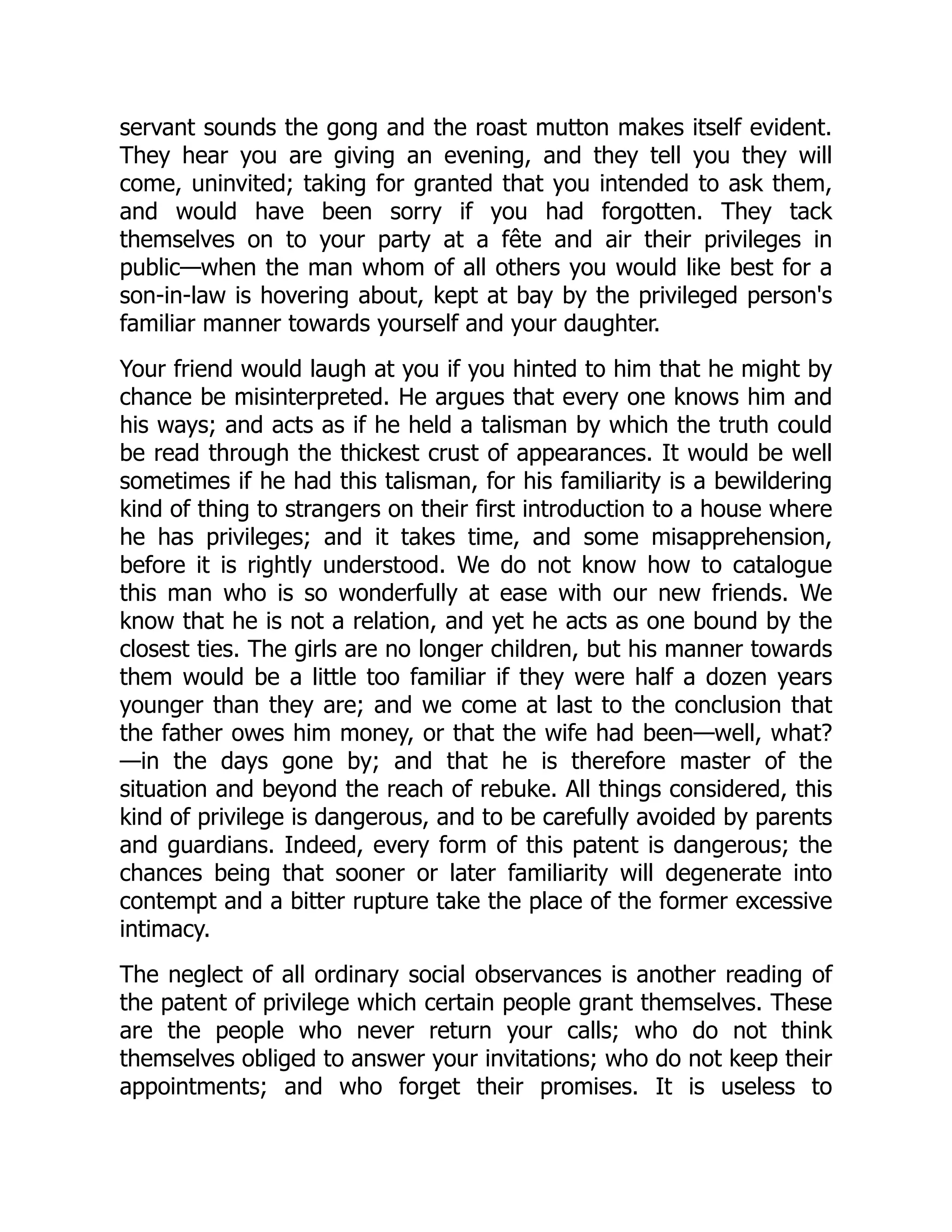 servant sounds the gong and the roast mutton makes itself evident.
They hear you are giving an evening, and they tell you they will
come, uninvited; taking for granted that you intended to ask them,
and would have been sorry if you had forgotten. They tack
themselves on to your party at a fête and air their privileges in
public—when the man whom of all others you would like best for a
son-in-law is hovering about, kept at bay by the privileged person's
familiar manner towards yourself and your daughter.
Your friend would laugh at you if you hinted to him that he might by
chance be misinterpreted. He argues that every one knows him and
his ways; and acts as if he held a talisman by which the truth could
be read through the thickest crust of appearances. It would be well
sometimes if he had this talisman, for his familiarity is a bewildering
kind of thing to strangers on their first introduction to a house where
he has privileges; and it takes time, and some misapprehension,
before it is rightly understood. We do not know how to catalogue
this man who is so wonderfully at ease with our new friends. We
know that he is not a relation, and yet he acts as one bound by the
closest ties. The girls are no longer children, but his manner towards
them would be a little too familiar if they were half a dozen years
younger than they are; and we come at last to the conclusion that
the father owes him money, or that the wife had been—well, what?
—in the days gone by; and that he is therefore master of the
situation and beyond the reach of rebuke. All things considered, this
kind of privilege is dangerous, and to be carefully avoided by parents
and guardians. Indeed, every form of this patent is dangerous; the
chances being that sooner or later familiarity will degenerate into
contempt and a bitter rupture take the place of the former excessive
intimacy.
The neglect of all ordinary social observances is another reading of
the patent of privilege which certain people grant themselves. These
are the people who never return your calls; who do not think
themselves obliged to answer your invitations; who do not keep their
appointments; and who forget their promises. It is useless to
 