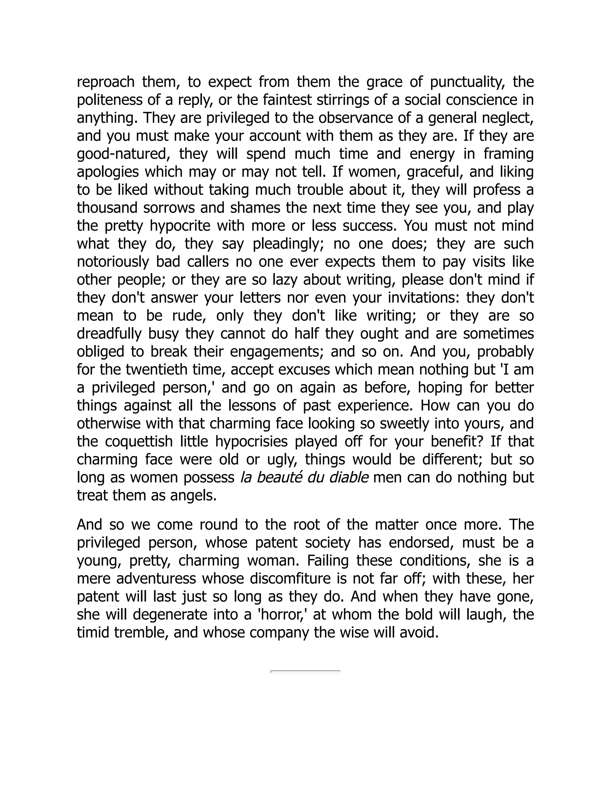 reproach them, to expect from them the grace of punctuality, the
politeness of a reply, or the faintest stirrings of a social conscience in
anything. They are privileged to the observance of a general neglect,
and you must make your account with them as they are. If they are
good-natured, they will spend much time and energy in framing
apologies which may or may not tell. If women, graceful, and liking
to be liked without taking much trouble about it, they will profess a
thousand sorrows and shames the next time they see you, and play
the pretty hypocrite with more or less success. You must not mind
what they do, they say pleadingly; no one does; they are such
notoriously bad callers no one ever expects them to pay visits like
other people; or they are so lazy about writing, please don't mind if
they don't answer your letters nor even your invitations: they don't
mean to be rude, only they don't like writing; or they are so
dreadfully busy they cannot do half they ought and are sometimes
obliged to break their engagements; and so on. And you, probably
for the twentieth time, accept excuses which mean nothing but 'I am
a privileged person,' and go on again as before, hoping for better
things against all the lessons of past experience. How can you do
otherwise with that charming face looking so sweetly into yours, and
the coquettish little hypocrisies played off for your benefit? If that
charming face were old or ugly, things would be different; but so
long as women possess la beauté du diable men can do nothing but
treat them as angels.
And so we come round to the root of the matter once more. The
privileged person, whose patent society has endorsed, must be a
young, pretty, charming woman. Failing these conditions, she is a
mere adventuress whose discomfiture is not far off; with these, her
patent will last just so long as they do. And when they have gone,
she will degenerate into a 'horror,' at whom the bold will laugh, the
timid tremble, and whose company the wise will avoid.
 