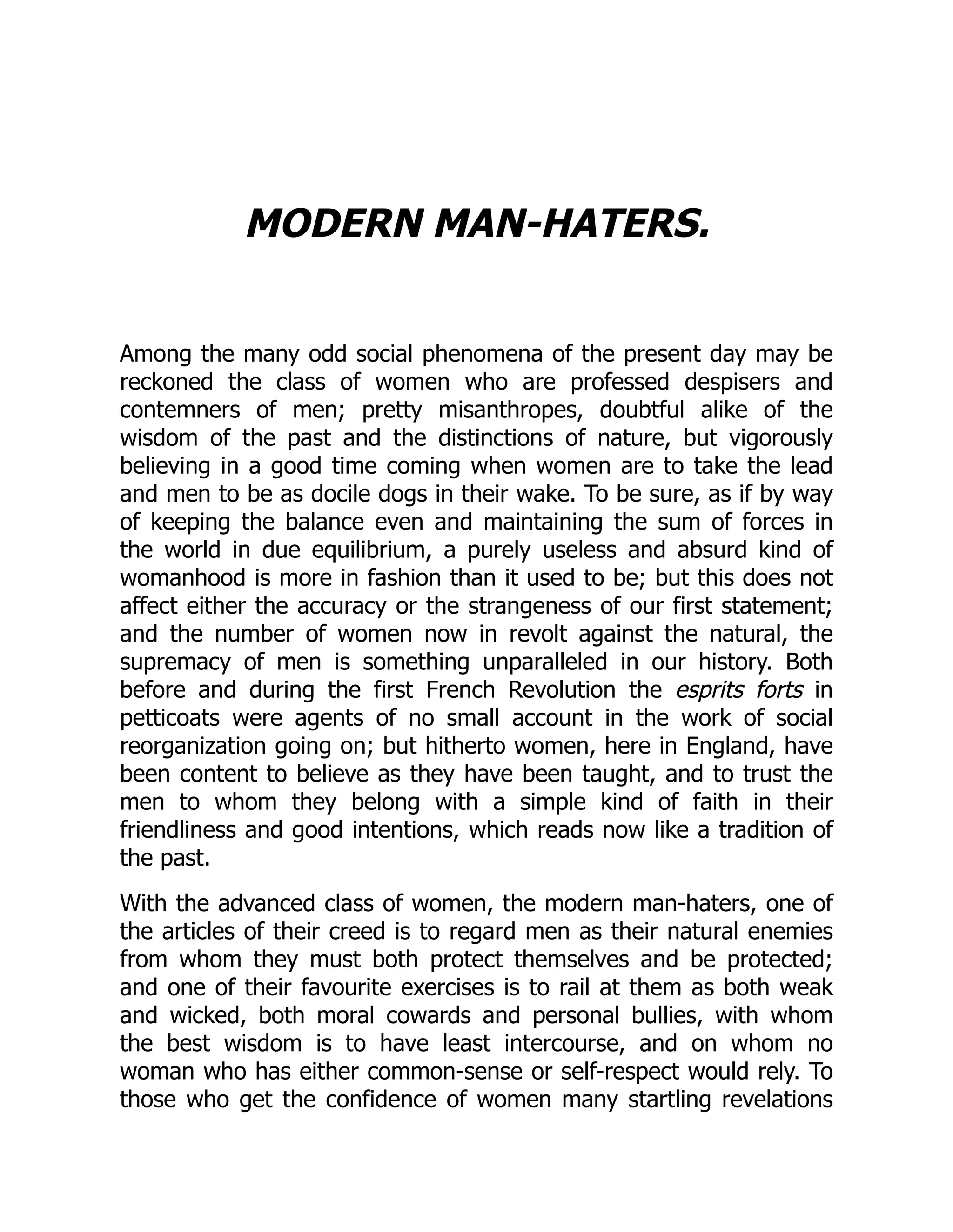 MODERN MAN-HATERS.
Among the many odd social phenomena of the present day may be
reckoned the class of women who are professed despisers and
contemners of men; pretty misanthropes, doubtful alike of the
wisdom of the past and the distinctions of nature, but vigorously
believing in a good time coming when women are to take the lead
and men to be as docile dogs in their wake. To be sure, as if by way
of keeping the balance even and maintaining the sum of forces in
the world in due equilibrium, a purely useless and absurd kind of
womanhood is more in fashion than it used to be; but this does not
affect either the accuracy or the strangeness of our first statement;
and the number of women now in revolt against the natural, the
supremacy of men is something unparalleled in our history. Both
before and during the first French Revolution the esprits forts in
petticoats were agents of no small account in the work of social
reorganization going on; but hitherto women, here in England, have
been content to believe as they have been taught, and to trust the
men to whom they belong with a simple kind of faith in their
friendliness and good intentions, which reads now like a tradition of
the past.
With the advanced class of women, the modern man-haters, one of
the articles of their creed is to regard men as their natural enemies
from whom they must both protect themselves and be protected;
and one of their favourite exercises is to rail at them as both weak
and wicked, both moral cowards and personal bullies, with whom
the best wisdom is to have least intercourse, and on whom no
woman who has either common-sense or self-respect would rely. To
those who get the confidence of women many startling revelations
 