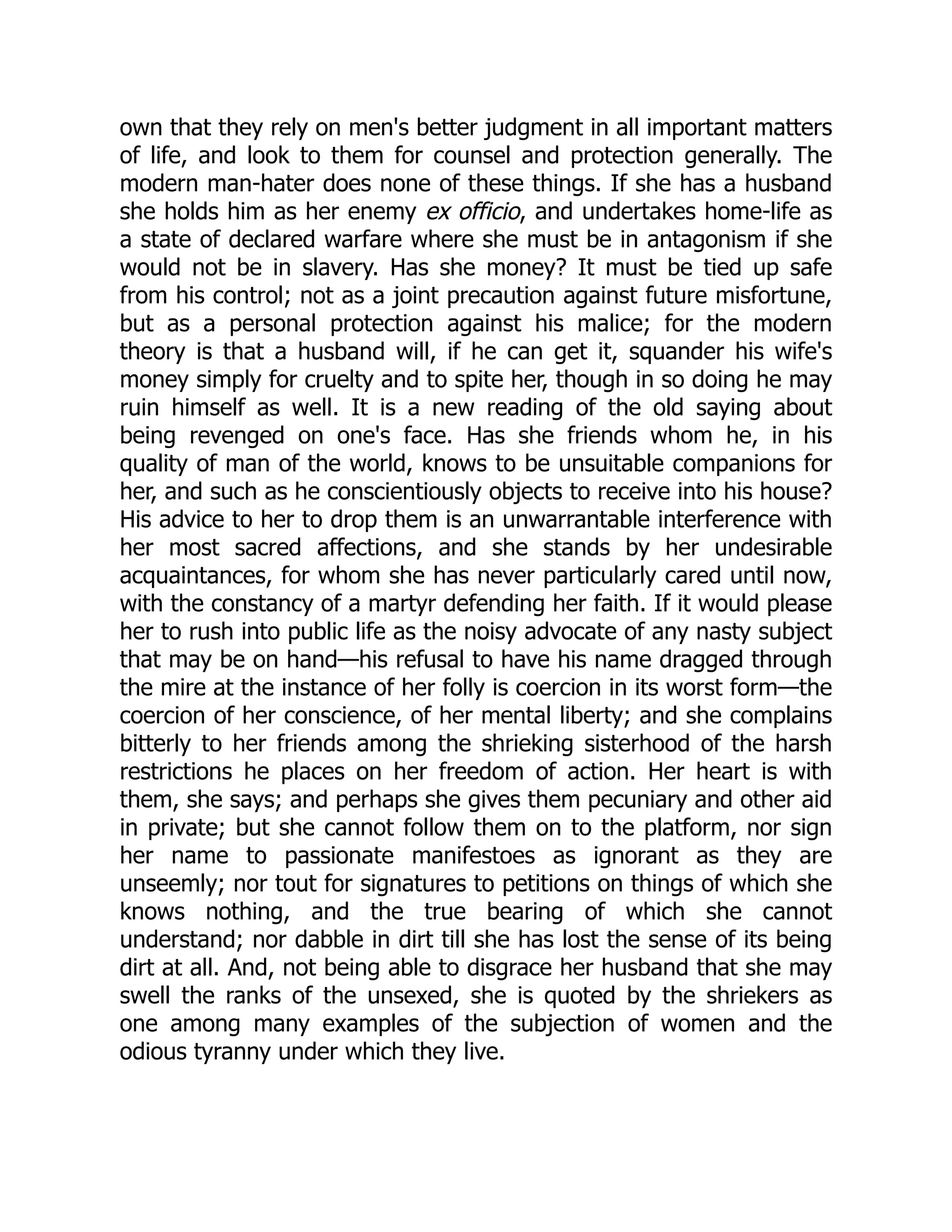 own that they rely on men's better judgment in all important matters
of life, and look to them for counsel and protection generally. The
modern man-hater does none of these things. If she has a husband
she holds him as her enemy ex officio, and undertakes home-life as
a state of declared warfare where she must be in antagonism if she
would not be in slavery. Has she money? It must be tied up safe
from his control; not as a joint precaution against future misfortune,
but as a personal protection against his malice; for the modern
theory is that a husband will, if he can get it, squander his wife's
money simply for cruelty and to spite her, though in so doing he may
ruin himself as well. It is a new reading of the old saying about
being revenged on one's face. Has she friends whom he, in his
quality of man of the world, knows to be unsuitable companions for
her, and such as he conscientiously objects to receive into his house?
His advice to her to drop them is an unwarrantable interference with
her most sacred affections, and she stands by her undesirable
acquaintances, for whom she has never particularly cared until now,
with the constancy of a martyr defending her faith. If it would please
her to rush into public life as the noisy advocate of any nasty subject
that may be on hand—his refusal to have his name dragged through
the mire at the instance of her folly is coercion in its worst form—the
coercion of her conscience, of her mental liberty; and she complains
bitterly to her friends among the shrieking sisterhood of the harsh
restrictions he places on her freedom of action. Her heart is with
them, she says; and perhaps she gives them pecuniary and other aid
in private; but she cannot follow them on to the platform, nor sign
her name to passionate manifestoes as ignorant as they are
unseemly; nor tout for signatures to petitions on things of which she
knows nothing, and the true bearing of which she cannot
understand; nor dabble in dirt till she has lost the sense of its being
dirt at all. And, not being able to disgrace her husband that she may
swell the ranks of the unsexed, she is quoted by the shriekers as
one among many examples of the subjection of women and the
odious tyranny under which they live.
 