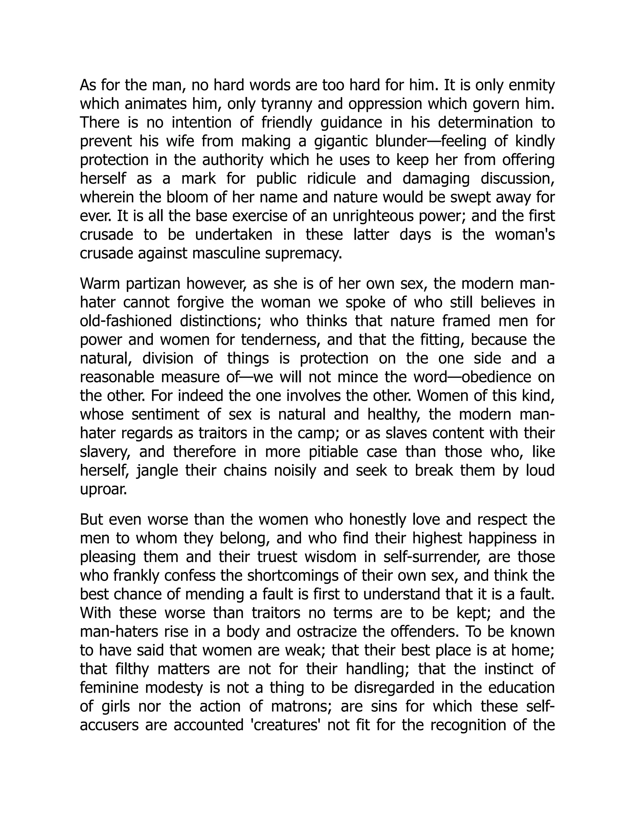 As for the man, no hard words are too hard for him. It is only enmity
which animates him, only tyranny and oppression which govern him.
There is no intention of friendly guidance in his determination to
prevent his wife from making a gigantic blunder—feeling of kindly
protection in the authority which he uses to keep her from offering
herself as a mark for public ridicule and damaging discussion,
wherein the bloom of her name and nature would be swept away for
ever. It is all the base exercise of an unrighteous power; and the first
crusade to be undertaken in these latter days is the woman's
crusade against masculine supremacy.
Warm partizan however, as she is of her own sex, the modern man-
hater cannot forgive the woman we spoke of who still believes in
old-fashioned distinctions; who thinks that nature framed men for
power and women for tenderness, and that the fitting, because the
natural, division of things is protection on the one side and a
reasonable measure of—we will not mince the word—obedience on
the other. For indeed the one involves the other. Women of this kind,
whose sentiment of sex is natural and healthy, the modern man-
hater regards as traitors in the camp; or as slaves content with their
slavery, and therefore in more pitiable case than those who, like
herself, jangle their chains noisily and seek to break them by loud
uproar.
But even worse than the women who honestly love and respect the
men to whom they belong, and who find their highest happiness in
pleasing them and their truest wisdom in self-surrender, are those
who frankly confess the shortcomings of their own sex, and think the
best chance of mending a fault is first to understand that it is a fault.
With these worse than traitors no terms are to be kept; and the
man-haters rise in a body and ostracize the offenders. To be known
to have said that women are weak; that their best place is at home;
that filthy matters are not for their handling; that the instinct of
feminine modesty is not a thing to be disregarded in the education
of girls nor the action of matrons; are sins for which these self-
accusers are accounted 'creatures' not fit for the recognition of the
 