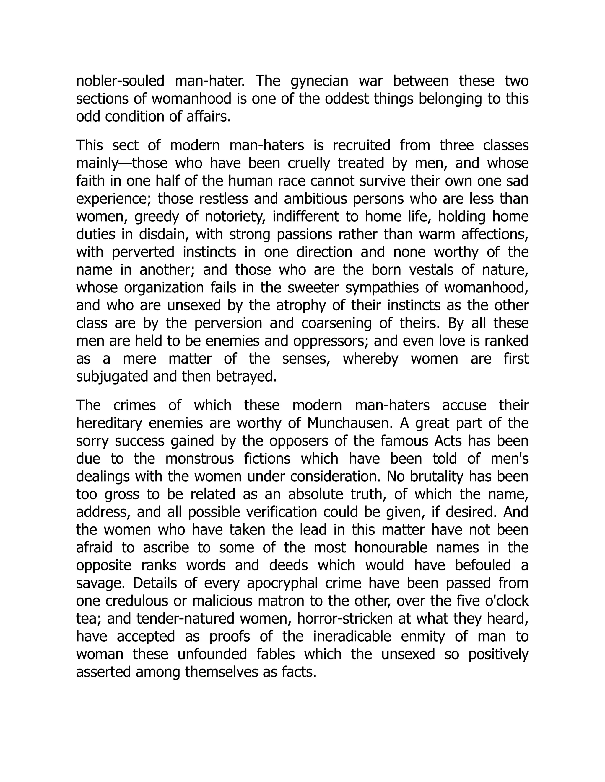 nobler-souled man-hater. The gynecian war between these two
sections of womanhood is one of the oddest things belonging to this
odd condition of affairs.
This sect of modern man-haters is recruited from three classes
mainly—those who have been cruelly treated by men, and whose
faith in one half of the human race cannot survive their own one sad
experience; those restless and ambitious persons who are less than
women, greedy of notoriety, indifferent to home life, holding home
duties in disdain, with strong passions rather than warm affections,
with perverted instincts in one direction and none worthy of the
name in another; and those who are the born vestals of nature,
whose organization fails in the sweeter sympathies of womanhood,
and who are unsexed by the atrophy of their instincts as the other
class are by the perversion and coarsening of theirs. By all these
men are held to be enemies and oppressors; and even love is ranked
as a mere matter of the senses, whereby women are first
subjugated and then betrayed.
The crimes of which these modern man-haters accuse their
hereditary enemies are worthy of Munchausen. A great part of the
sorry success gained by the opposers of the famous Acts has been
due to the monstrous fictions which have been told of men's
dealings with the women under consideration. No brutality has been
too gross to be related as an absolute truth, of which the name,
address, and all possible verification could be given, if desired. And
the women who have taken the lead in this matter have not been
afraid to ascribe to some of the most honourable names in the
opposite ranks words and deeds which would have befouled a
savage. Details of every apocryphal crime have been passed from
one credulous or malicious matron to the other, over the five o'clock
tea; and tender-natured women, horror-stricken at what they heard,
have accepted as proofs of the ineradicable enmity of man to
woman these unfounded fables which the unsexed so positively
asserted among themselves as facts.
 