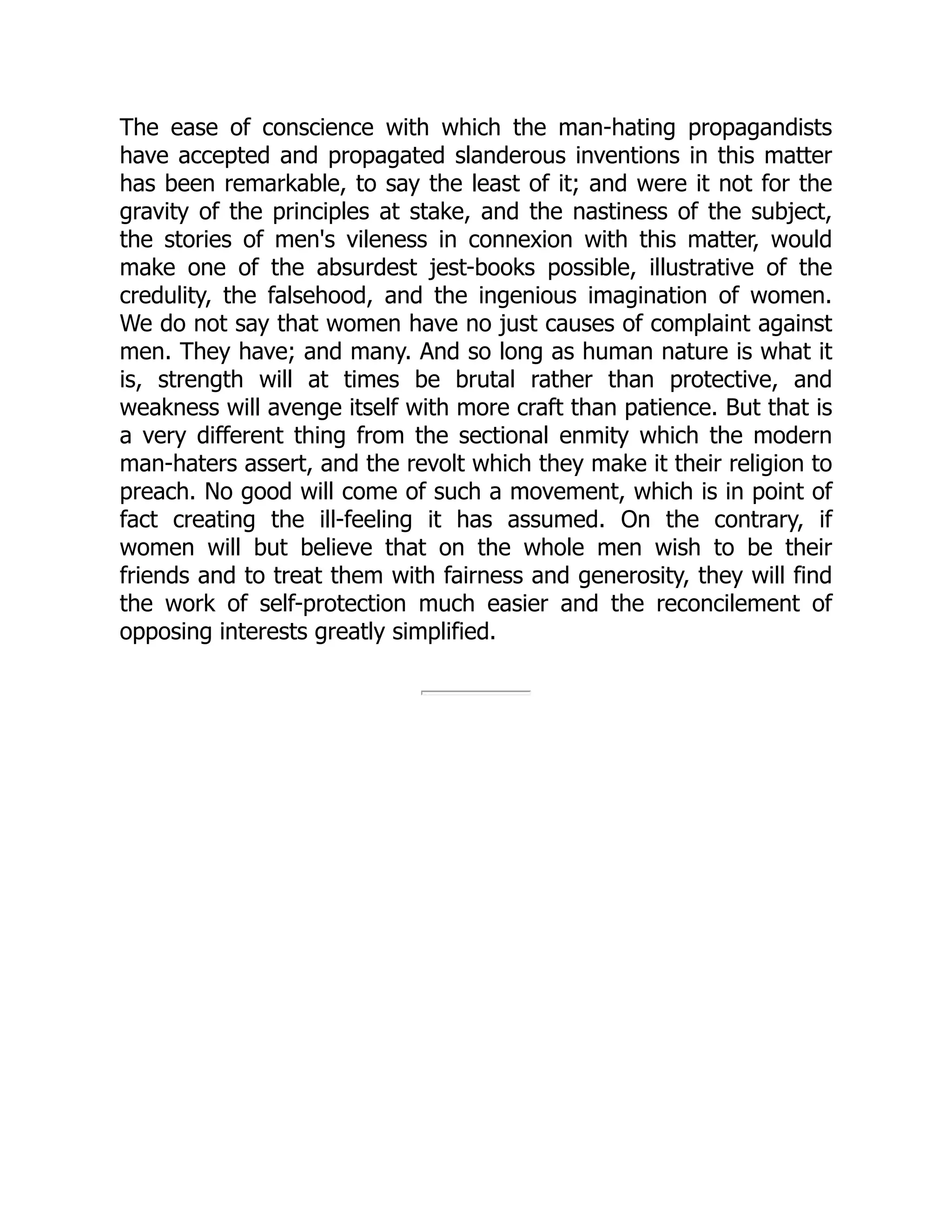 The ease of conscience with which the man-hating propagandists
have accepted and propagated slanderous inventions in this matter
has been remarkable, to say the least of it; and were it not for the
gravity of the principles at stake, and the nastiness of the subject,
the stories of men's vileness in connexion with this matter, would
make one of the absurdest jest-books possible, illustrative of the
credulity, the falsehood, and the ingenious imagination of women.
We do not say that women have no just causes of complaint against
men. They have; and many. And so long as human nature is what it
is, strength will at times be brutal rather than protective, and
weakness will avenge itself with more craft than patience. But that is
a very different thing from the sectional enmity which the modern
man-haters assert, and the revolt which they make it their religion to
preach. No good will come of such a movement, which is in point of
fact creating the ill-feeling it has assumed. On the contrary, if
women will but believe that on the whole men wish to be their
friends and to treat them with fairness and generosity, they will find
the work of self-protection much easier and the reconcilement of
opposing interests greatly simplified.
 