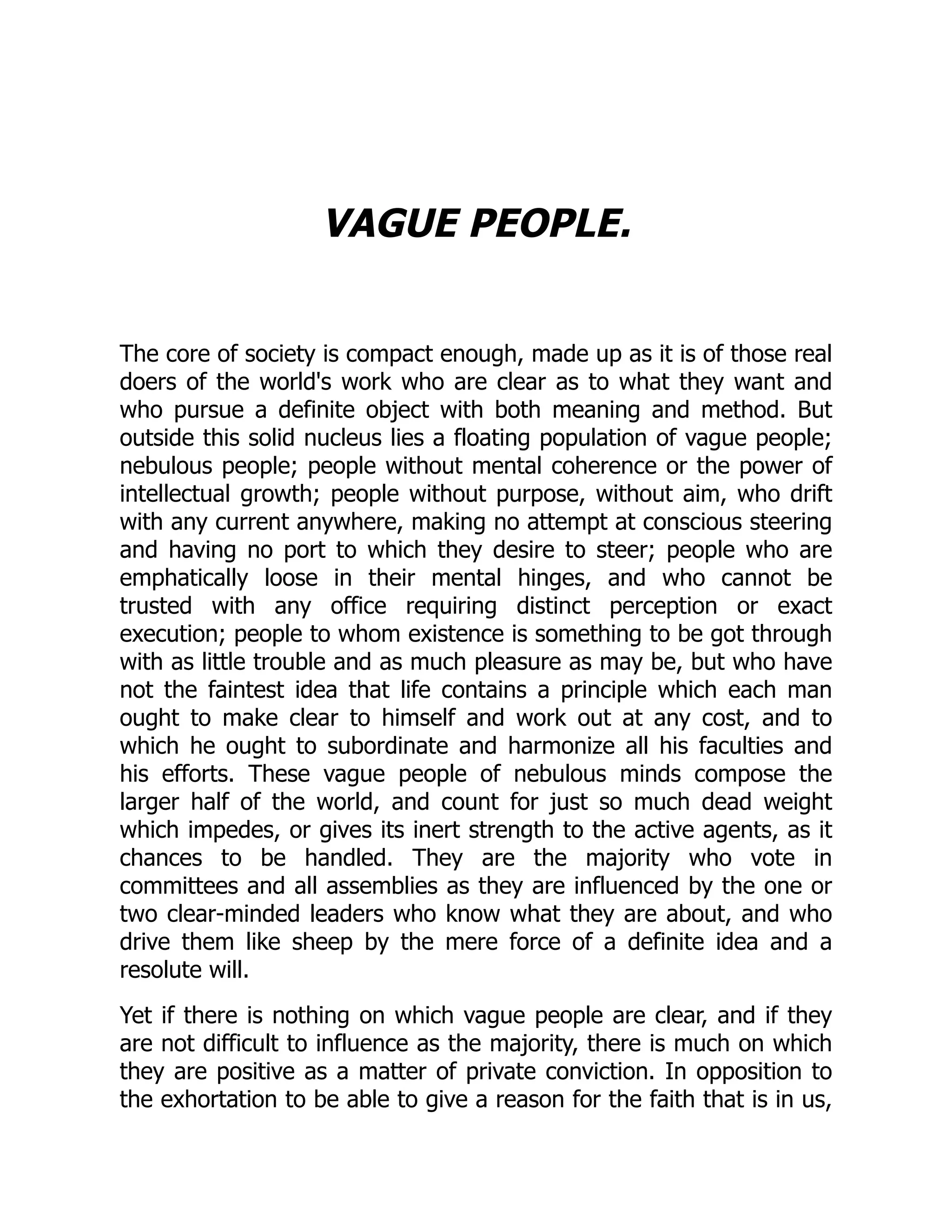 VAGUE PEOPLE.
The core of society is compact enough, made up as it is of those real
doers of the world's work who are clear as to what they want and
who pursue a definite object with both meaning and method. But
outside this solid nucleus lies a floating population of vague people;
nebulous people; people without mental coherence or the power of
intellectual growth; people without purpose, without aim, who drift
with any current anywhere, making no attempt at conscious steering
and having no port to which they desire to steer; people who are
emphatically loose in their mental hinges, and who cannot be
trusted with any office requiring distinct perception or exact
execution; people to whom existence is something to be got through
with as little trouble and as much pleasure as may be, but who have
not the faintest idea that life contains a principle which each man
ought to make clear to himself and work out at any cost, and to
which he ought to subordinate and harmonize all his faculties and
his efforts. These vague people of nebulous minds compose the
larger half of the world, and count for just so much dead weight
which impedes, or gives its inert strength to the active agents, as it
chances to be handled. They are the majority who vote in
committees and all assemblies as they are influenced by the one or
two clear-minded leaders who know what they are about, and who
drive them like sheep by the mere force of a definite idea and a
resolute will.
Yet if there is nothing on which vague people are clear, and if they
are not difficult to influence as the majority, there is much on which
they are positive as a matter of private conviction. In opposition to
the exhortation to be able to give a reason for the faith that is in us,
 