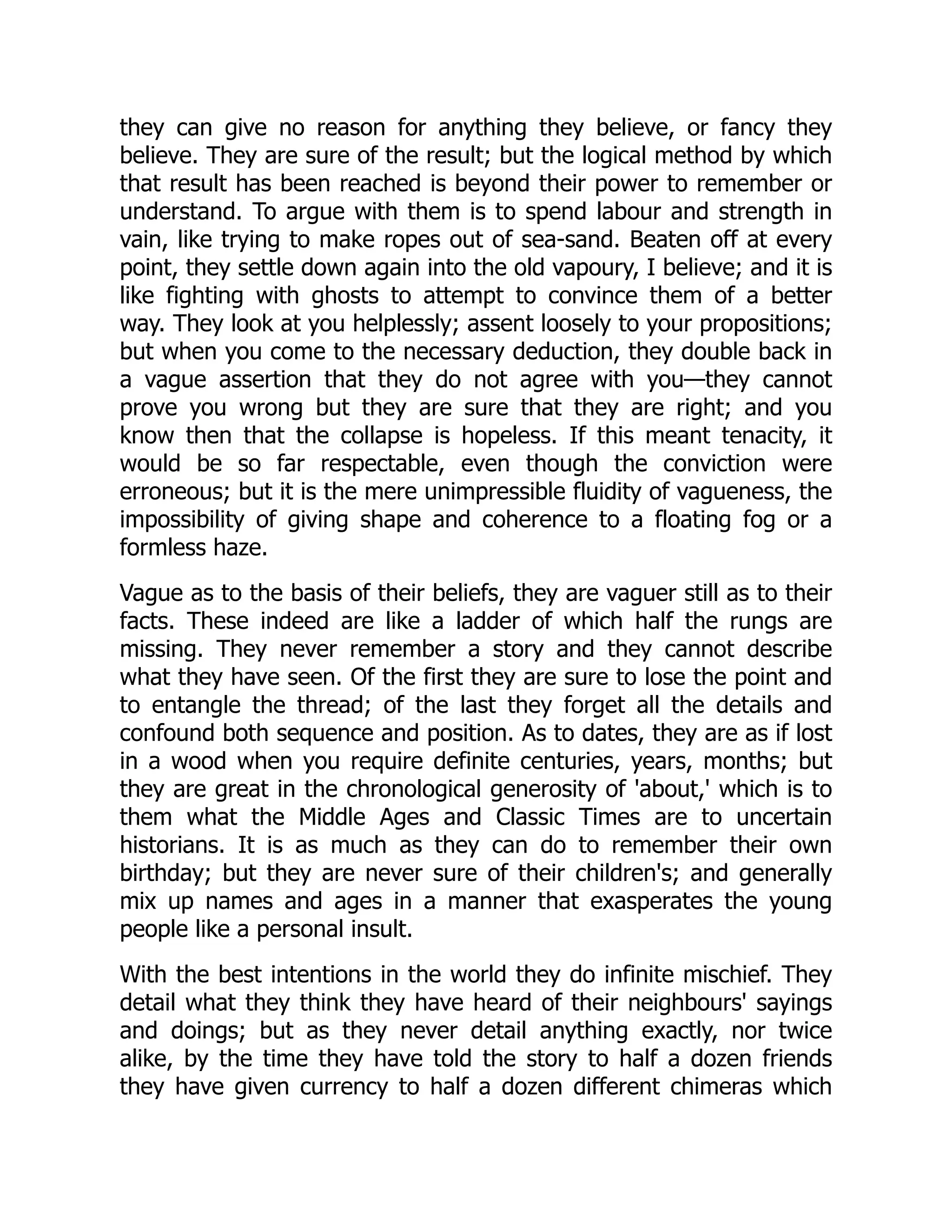 they can give no reason for anything they believe, or fancy they
believe. They are sure of the result; but the logical method by which
that result has been reached is beyond their power to remember or
understand. To argue with them is to spend labour and strength in
vain, like trying to make ropes out of sea-sand. Beaten off at every
point, they settle down again into the old vapoury, I believe; and it is
like fighting with ghosts to attempt to convince them of a better
way. They look at you helplessly; assent loosely to your propositions;
but when you come to the necessary deduction, they double back in
a vague assertion that they do not agree with you—they cannot
prove you wrong but they are sure that they are right; and you
know then that the collapse is hopeless. If this meant tenacity, it
would be so far respectable, even though the conviction were
erroneous; but it is the mere unimpressible fluidity of vagueness, the
impossibility of giving shape and coherence to a floating fog or a
formless haze.
Vague as to the basis of their beliefs, they are vaguer still as to their
facts. These indeed are like a ladder of which half the rungs are
missing. They never remember a story and they cannot describe
what they have seen. Of the first they are sure to lose the point and
to entangle the thread; of the last they forget all the details and
confound both sequence and position. As to dates, they are as if lost
in a wood when you require definite centuries, years, months; but
they are great in the chronological generosity of 'about,' which is to
them what the Middle Ages and Classic Times are to uncertain
historians. It is as much as they can do to remember their own
birthday; but they are never sure of their children's; and generally
mix up names and ages in a manner that exasperates the young
people like a personal insult.
With the best intentions in the world they do infinite mischief. They
detail what they think they have heard of their neighbours' sayings
and doings; but as they never detail anything exactly, nor twice
alike, by the time they have told the story to half a dozen friends
they have given currency to half a dozen different chimeras which
 