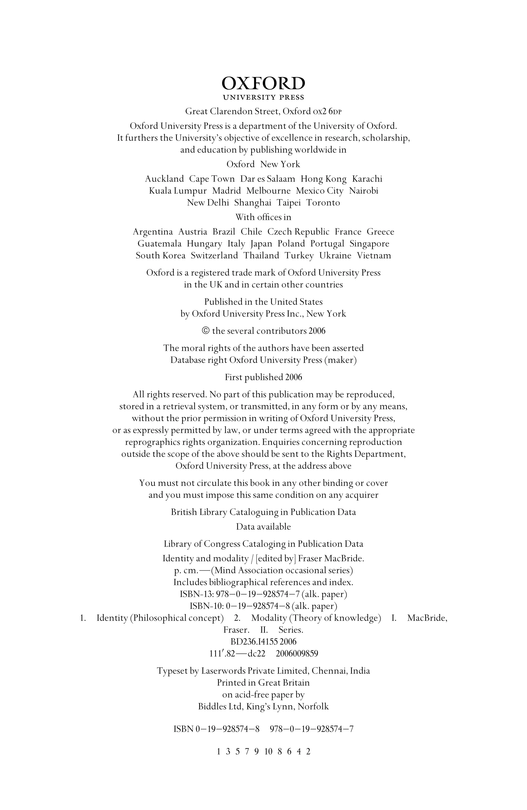 1
Great Clarendon Street, Oxford ox2 6dp
Oxford University Press is a department of the University of Oxford.
It furthers the University’s objective of excellence in research, scholarship,
and education by publishing worldwide in
Oxford New York
Auckland Cape Town Dar es Salaam Hong Kong Karachi
Kuala Lumpur Madrid Melbourne Mexico City Nairobi
New Delhi Shanghai Taipei Toronto
With ofﬁces in
Argentina Austria Brazil Chile Czech Republic France Greece
Guatemala Hungary Italy Japan Poland Portugal Singapore
South Korea Switzerland Thailand Turkey Ukraine Vietnam
Oxford is a registered trade mark of Oxford University Press
in the UK and in certain other countries
Published in the United States
by Oxford University Press Inc., New York
© the several contributors 2006
The moral rights of the authors have been asserted
Database right Oxford University Press (maker)
First published 2006
All rights reserved. No part of this publication may be reproduced,
stored in a retrieval system, or transmitted, in any form or by any means,
without the prior permission in writing of Oxford University Press,
or as expressly permitted by law, or under terms agreed with the appropriate
reprographics rights organization. Enquiries concerning reproduction
outside the scope of the above should be sent to the Rights Department,
Oxford University Press, at the address above
You must not circulate this book in any other binding or cover
and you must impose this same condition on any acquirer
British Library Cataloguing in Publication Data
Data available
Library of Congress Cataloging in Publication Data
Identity and modality / [edited by] Fraser MacBride.
p. cm.—(Mind Association occasional series)
Includes bibliographical references and index.
ISBN-13: 978–0–19–928574–7 (alk. paper)
ISBN-10: 0–19–928574–8 (alk. paper)
1. Identity (Philosophical concept) 2. Modality (Theory of knowledge) I. MacBride,
Fraser. II. Series.
BD236.I4155 2006
111
.82—dc22 2006009859
Typeset by Laserwords Private Limited, Chennai, India
Printed in Great Britain
on acid-free paper by
Biddles Ltd, King’s Lynn, Norfolk
ISBN 0–19–928574–8 978–0–19–928574–7
1 3 5 7 9 10 8 6 4 2
 