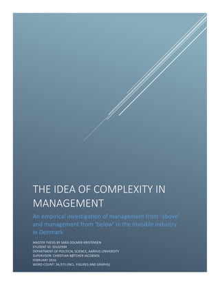 1
THE IDEA OF COMPLEXITY IN
MANAGEMENT
An empirical investigation of management from ‘above’
and management from ‘below’ in the invisible industry
in Denmark
MASTER THESIS BY SARA DOLMER KRISTENSEN
STUDENT ID: 20102994
DEPARTMENT OF POLITICAL SCIENCE, AARHUS UNIVERSITY
SUPERVISOR: CHRISTIAN BØTCHER JACOBSEN
FEBRUARY 2016
WORD COUNT: 34,973 (INCL. FIGURES AND GRAPHS)
 