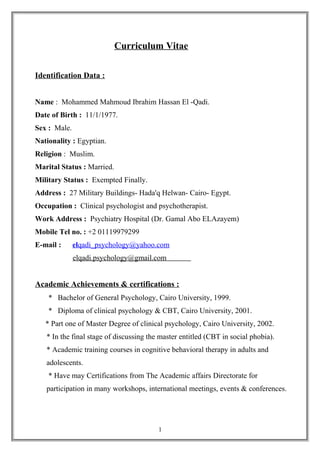 Curriculum Vitae
Identification Data :
Name : Mohammed Mahmoud Ibrahim Hassan El -Qadi.
Date of Birth : 11/1/1977.
Sex : Male.
Nationality : Egyptian.
Religion : Muslim.
Marital Status : Married.
Military Status : Exempted Finally.
Address : 27 Military Buildings- Hada'q Helwan- Cairo- Egypt.
Occupation : Clinical psychologist and psychotherapist.
Work Address : Psychiatry Hospital (Dr. Gamal Abo ELAzayem)
Mobile Tel no. : +2 01119979299
E-mail : elqadi_psychology@yahoo.com
elqadi.psychology@gmail.com
Academic Achievements & certifications :
* Bachelor of General Psychology, Cairo University, 1999.
* Diploma of clinical psychology & CBT, Cairo University, 2001.
* Part one of Master Degree of clinical psychology, Cairo University, 2002.
* In the final stage of discussing the master entitled (CBT in social phobia).
* Academic training courses in cognitive behavioral therapy in adults and
adolescents.
* Have may Certifications from The Academic affairs Directorate for
participation in many workshops, international meetings, events & conferences.
1
 