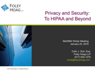 © 2016 Foley Hoag LLP. All Rights Reserved.
Privacy and Security:
To HIPAA and Beyond
Colin J. Zick, Esq.
Foley Hoag LLP
(617) 832-1275
czick@foleyhoag.com
MaHIMA Winter Meeting
January 22, 2016
 