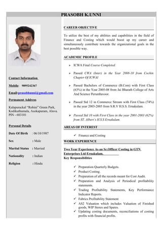 Contact Information
Mobile: 9895242367
Email:prasobhunni@gmail.com
Permanent Address
Kalapurackal “Rohini” Green Park,
Kodikuthumala, Asokapuram, Aluva.
PIN - 683101
Personal Details
Date Of Birth : 06/10/1987
Sex : Male
Marital Status : Married
Nationality : Indian
Religion : Hindu
CAREER OBJECTIVE
To utilize the best of my abilities and capabilities in the field of
Finance and Costing which would boost up my career and
simultaneously contribute towards the organizational goals in the
best possible way.
ACADEMIC PROFILE
 ICWA Final Course Completed.
 Passed CWA (Inter) in the Year 2008-10 from Cochin
Chapter Of ICWAI
 Passed Bachelors of Commerce (B.Com) with First Class
(63%) in the Year 2005-08 from Jai Bharath College of Arts
And Science Perumbavoor.
 Passed Std 12 in Commerce Stream with First Class (74%)
in the year 2003-2005 from S.R.V H.S.S. Ernakulam.
 Passed Std 10 with First Class in the year 2001-2003 (62%)
from ST. Albert’s H.S.S Ernakulam.
AREAS OF INTEREST
 Finance and Costing
WORK EXPERIENCE
Two Year Experience As an Sr.Officer Costing in GTN
Enterprises Ltd Ernakulam.
Key Responsibilities
 Preparation Quarterly Budgets.
 Product Costing.
 Preparation of all the records meant for Cost Audit.
 Preparation and Analysis of Periodical profitability
statements.
 Trading Profitability Statements, Key Performance
Indicator Reports.
 Fabrics Profitability Statement
 AS2 Valuation which includes Valuation of Finished
goods, WIP Stores and Spares.
 Updating costing documents, reconciliations of costing
profits with financial profits.
PRASOBH K.UNNI
 