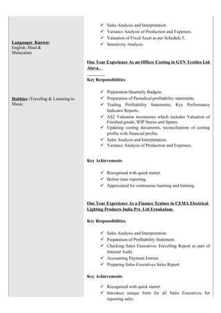 Languages Known:
English, Hind &
Malayalam
Hobbies :Traveling & Listening to
Music
 Sales Analysis and Interpretation.
 Variance Analysis of Production and Expenses.
 Valuation of Fixed Asset as per Schedule 5.
 Sensitivity Analysis.
One Year Experience As an Officer Costing in GTN Textiles Ltd
Aluva.
Key Responsibilities
 Preparation Quarterly Budgets.
 Preparation of Periodical profitability statements.
 Trading Profitability Statements, Key Performance
Indicator Reports.
 AS2 Valuation inventories which includes Valuation of
Finished goods, WIP Stores and Spares.
 Updating costing documents, reconciliations of costing
profits with financial profits.
 Sales Analysis and Interpretation.
 Variance Analysis of Production and Expenses.
Key Achievements
 Recognised with quick starter.
 Before time reporting.
 Appreciated for continuous learning and training.
One Year Experience As a Finance Trainee in CEMA Electrical
Lighting Products India Pvt. Ltd Ernakulam.
Key Responsibilities.
 Sales Analysis and Interpretation.
 Preparation of Profitability Statement.
 Checking Sales Executives Travelling Report as part of
Internal Audit.
 Accounting Payment Entries.
 Preparing Sales Executives Sales Report.
Key Achievements
 Recognised with quick starter.
 Introduce unique form for all Sales Executives for
reporting sales.
 