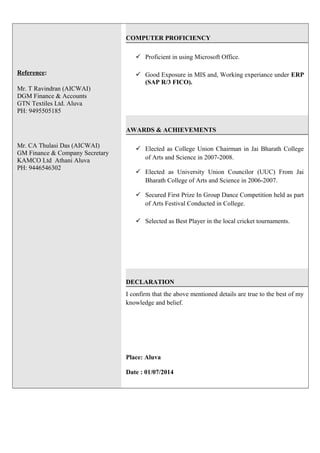 Reference:
Mr. T Ravindran (AICWAI)
DGM Finance & Accounts
GTN Textiles Ltd. Aluva
PH: 9495505185
Mr. CA Thulasi Das (AICWAI)
GM Finance & Company Secretary
KAMCO Ltd Athani Aluva
PH: 9446546302
COMPUTER PROFICIENCY
 Proficient in using Microsoft Office.
 Good Exposure in MIS and, Working experiance under ERP
(SAP R/3 FICO).
AWARDS & ACHIEVEMENTS
 Elected as College Union Chairman in Jai Bharath College
of Arts and Science in 2007-2008.
 Elected as University Union Councilor (UUC) From Jai
Bharath College of Arts and Science in 2006-2007.
 Secured First Prize In Group Dance Competition held as part
of Arts Festival Conducted in College.
 Selected as Best Player in the local cricket tournaments.
DECLARATION
I confirm that the above mentioned details are true to the best of my
knowledge and belief.
Place: Aluva
Date : 01/07/2014
 