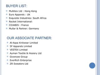 BUYER LIST:
 Multitex Ltd : Hong Kong
 Euro Apparels : UK
 Exquisite Industries: South Africa
 Rocket International:
 COJABIS : France
 Mullar & Partner: Germany
OUR ASSOCIATE PARTNER:
 Al-Aqsa Knitwear Limited
 5F Apparels Limited
 VESTEX Limited
 Ayman Textile & Hosiery Ltd
 Givencee Group
 EverRich Enterprise
 ZR Sweaters Ltd
 