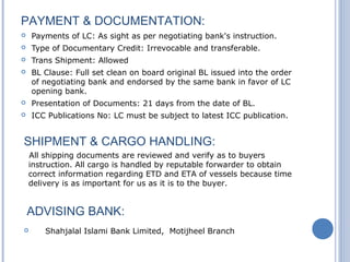 PAYMENT & DOCUMENTATION:
 Payments of LC: As sight as per negotiating bank's instruction.
 Type of Documentary Credit: Irrevocable and transferable.
 Trans Shipment: Allowed
 BL Clause: Full set clean on board original BL issued into the order
of negotiating bank and endorsed by the same bank in favor of LC
opening bank.
 Presentation of Documents: 21 days from the date of BL.
 ICC Publications No: LC must be subject to latest ICC publication.
SHIPMENT & CARGO HANDLING:
All shipping documents are reviewed and verify as to buyers
instruction. All cargo is handled by reputable forwarder to obtain
correct information regarding ETD and ETA of vessels because time
delivery is as important for us as it is to the buyer.
ADVISING BANK:
 Shahjalal Islami Bank Limited, Motijheel Branch
 