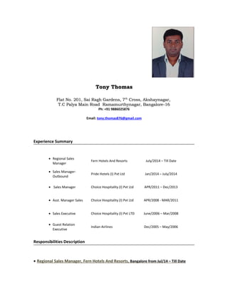 Tony ThomasTony Thomas
Flat No. 201, Sai Ragh Gardens, 7Flat No. 201, Sai Ragh Gardens, 7thth
Cross, Akshaynagar,Cross, Akshaynagar,
T.C Palya Main Road Ramamurthynagar, Bangalore-16T.C Palya Main Road Ramamurthynagar, Bangalore-16
Ph: +91 9886025876
Email: tony.thomas876@gmail.com
Experience Summary
• Regional Sales
Manager
Fern Hotels And Resorts July/2014 – Till Date
• Sales Manager-
Outbound
Pride Hotels (I) Pvt Ltd Jan/2014 – July/2014
• Sales Manager Choice Hospitality (I) Pvt Ltd APR/2011 – Dec/2013
• Asst. Manager Sales Choice Hospitality (I) Pvt Ltd APR/2008 - MAR/2011
• Sales Executive Choice Hospitality (I) Pvt LTD June/2006 – Mar/2008
• Guest Relation
Executive
Indian Airlines Dec/2005 – May/2006
Responsibilities Description
• Regional Sales Manager, Fern Hotels And Resorts, Bangalore from Jul/14 – Till Date
 