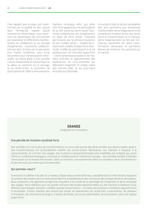 10 JOURNAL OF MARKETING REVOLUTION #5
Cela rappelle que la valeur est condi-
tionnée par la qualité du lien, jusque
dans l’entreprise, espace réputé
rationnel et hiérarchique, nous obser-
vons les dynamiques de recrutement
par cooptation et différentes manifes-
tations du collaboratif et du partage
d’expériences. L’économie collabora-
tive est donc la trace de la saturation
d’un mythe occidental, celui d’une
fascination pour l’émancipation indivi-
duelle, qui laisse place à une nouvelle
culture relationnelle et économique où
la valeur se construit sur le partage,
la co-construction, le sentiment de
participation et l’idéal communautaire.
Une période de mutation sociétale forte
Nos sociétés ont connu plus de transformations au cours des quinze dernières années que depuis l’après-guerre.
Ces transformations ont profondément modifié nos constructions identitaires, nos relations à l’espace, à la
consommation, et a fortiori nos usages. Ces mutations comportementales sont amplifiées par le digital qui, avant
d’être un modèle technologique, constitue un modèle social et relationnel nouveau : une nouvelle manière d’étendre
notre action sur le monde environnant. Dans ce contexte, nos expériences client ou utilisateur, de la consommation
et des services sont elles aussi bouleversées.
Qui sommes-nous ?
Eranos est un cabinet d’études et un réseau d’observateurs internationaux, spécialisé dans la maîtrise des risques et
la conduite des projets dont la réussite est liée à la compréhension des cultures et des comportements des publics.
Nous proposons une approche prospective singulière à la croisée de la sociologie de l’imaginaire et de la sociologie
des usages. Nous réalisons pour les grands comptes des études opérationnelles sur les marchés complexes (luxe,
défense, technologies, bancaire, mobilité, grande consommation…) et dans des situations d’adhésion apparemment
irrationnelles. Eranos mobilise des ressources issues de laboratoires de recherches universitaires, de plateaux
d’innovation, de chercheurs étrangers, d’écoles de design, de revues spécialisées, de consultants, avec une logique
projet forte.
Sachons remarquer enfin, que cette
très forte appétence à la participation
et au lien social qui porte toute l’éco-
nomie collaborative est probablement
un signe de notre temps. Traversée
par le doute, par la remise en question
de son modèle social — modèle de ci-
toyenneté, modèle d’expertise et d’au-
torité, modèle de participation à la vie
publique que l’on constate aujourd’hui
– cette dynamique propose ici de ma-
nière concrète et opérationnelle des
expériences de vivre-ensemble qui
débordent largement le simple cadre
des voitures Uber, et qui pourraient
être des plus fécondes.
Le succès d’Uber et de ses semblables
doit ainsi permettre aux entreprises
traditionnelles de se réapproprier et de
comprendre la valeur du lien qui existe
entre le consommateur et la marque.
Cette réappropriation du lien par l’en-
treprise, autrement dit cette trans-
formation nécessaire, lui permettra
demain de renforcer ses positions sur
le marché.
ERANOS
Imaginaire et innovations
 
