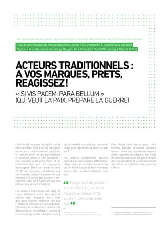 L’arrivée de modèles disruptifs sur le
marché a fait l’effet d’un Big Bang pour
les acteurs traditionnels en capturant
la relation client ou en cannibalisant
le business grâce à une promesse :
une nouvelle expérience client et un
positionnement prix en apparence
avantageux. Dans ce contexte seuls
20 %1
des Français considèrent que
ces modèles disruptifs présentent une
menace à la survie des acteurs tradi-
tionnels, mais 70 %1
pensent que ces
entreprises devront s’adapter.
Les acteurs historiques ont réagi de
façon différente aussi bien dans le
secteur des transports face à Uber
que dans d’autres secteurs tels que
l’hôtellerie, l’énergie ou la distribution.
Certaines de ces réactions ont été très
défensives et immédiates, comme le
procès engagé contre Uber Pop. Face à
cette nouvelle concurrence, comment
réagir pour reprendre sa place de lea-
der ?
Les acteurs traditionnels peuvent
répondre de deux façons différentes :
réagir seuls en utilisant les recettes
qui ont fait le succès de leurs nouveaux
concurrents, ou bien collaborer avec
eux.
 Réagir seul en utilisant
les recettes [...] de leurs
nouveaux concurrents
ou bien collaborer avec
eux   
Romain Roulleau, Senior Vice-Président,
E-Commerce & Services Digitaux AccorHotels
Pour réagir seuls, les acteurs tradi-
tionnels peuvent actionner plusieurs
leviers : créer une nouvelle expérience
client, repenser les offres et leur mode
de commercialisation via, par exemple,
des marketplaces et un élargissement
des offres, et redéfinir le lien avec les
clients.
ACTEURSTRADITIONNELS :
AVOSMARQUES,PRETS,
REAGISSEZ !
« SIVISPACEM,PARABELLUM »
(QUIVEUTLAPAIX,PREPARELAGUERRE)
Par Helena Beseda et Quentin Baumié, Managers, Yasmine Eddouhbani et Alice Mommeja, Consultantes
Avec la contribution de Romain Roulleau, Senior Vice-Président, E-Commerce & Services
Digitaux AccorHotels et Geauffray Maugin, Vice-Président Global Marketing & Digital Sofitel
1.	 Sondage OpinionWay pour Capgemini Consulting – Les
Français et l’uberisation de l’économie, octobre 2015
 