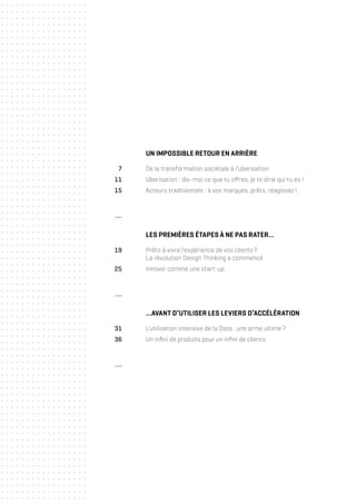 7
11
15
UN IMPOSSIBLE RETOUR EN ARRIÈRE
De la transformation sociétale à l’uberisation
Uberisation : dis-moi ce que tu offres, je te dirai qui tu es !
Acteurs traditionnels : à vos marques, prêts, réagissez !
19
25
LES PREMIÈRES ÉTAPES À NE PAS RATER...
Prêts à vivre l’expérience de vos clients ?
La révolution Design Thinking a commencé
Innover comme une start-up
31
36
...AVANT D’UTILISER LES LEVIERS D’ACCÉLÉRATION
L’utilisation intensive de la Data : une arme ultime ?
Un infini de produits pour un infini de clients
 