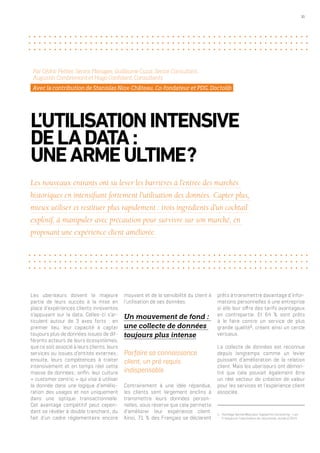 31
Les uberiseurs doivent la majeure
partie de leurs succès à la mise en
place d’expériences clients innovantes
s’appuyant sur la data. Celles-ci s’ar-
ticulent autour de 3 axes forts : en
premier lieu, leur capacité à capter
toujours plus de données issues de dif-
férents acteurs de leurs écosystèmes,
que ce soit associé à leurs clients, leurs
services ou issues d’entités externes ;
ensuite, leurs compétences à traiter
intensivement et en temps réel cette
masse de données ; enfin, leur culture
« customer centric » qui vise à utiliser
la donnée dans une logique d’amélio-
ration des usages et non uniquement
dans une optique transactionnelle.
Cet avantage compétitif peut cepen-
dant se révéler à double tranchant, du
fait d’un cadre réglementaire encore
mouvant et de la sensibilité du client à
l’utilisation de ses données.
Un mouvement de fond :
une collecte de données
toujours plus intense
Parfaire sa connaissance
client, un pré requis
indispensable
Contrairement à une idée répandue,
les clients sont largement enclins à
transmettre leurs données person-
nelles, sous réserve que cela permette
d’améliorer leur expérience client.
Ainsi, 71 % des Français se déclarent
L’UTILISATIONINTENSIVE
DELADATA :
UNEARMEULTIME ?
Par Cédric Peltier, Senior Manager, Guillaume Cuzzi, Senior Consultant,
Augustin Combremont et Hugo Confolant, Consultants
Avec la contribution de Stanislas Niox-Château, Co-fondateur et PDG, Doctolib
Les nouveaux entrants ont su lever les barrières à l’entrée des marchés
historiques en intensifiant fortement l’utilisation des données. Capter plus,
mieux utiliser et restituer plus rapidement : trois ingrédients d’un cocktail
explosif, à manipuler avec précaution pour survivre sur son marché, en
proposant une expérience client améliorée.
prêts à transmettre davantage d’infor-
mations personnelles à une entreprise
si elle leur offre des tarifs avantageux
en contrepartie. Et 64 % sont prêts
à le faire contre un service de plus
grande qualité1
, créant ainsi un cercle
vertueux.
La collecte de données est reconnue
depuis longtemps comme un levier
puissant d’amélioration de la relation
client. Mais les uberiseurs ont démon-
tré que cela pouvait également être
un réel vecteur de création de valeur
pour les services et l’expérience client
associée.
1.	 Sondage OpinionWay pour Capgemini Consulting – Les
Français et l’uberisation de l’économie, octobre 2015
 
