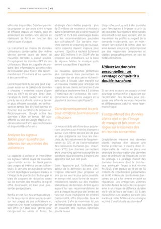 34 JOURNAL OF MARKETING REVOLUTION #5
véhicules disponibles. Cela leur permet
de proposer un parcours client simple
et efficace depuis un mobile, tout en
améliorant en continu son service en
réallouant sa flotte en fonction des
statistiques d’usages.
Le traitement en masse de données
utilisateurs contextuelles d’un même
service permet aussi de créer de
nouvelles données à valeur ajoutée.
En agrégeant les données GPS de ses
utilisateurs, Waze est capable de pro-
duire des informations automatisées
de circulation pour fournir des recom-
mandations d’itinéraire et les revendre
à des partenaires.
L’enrichissement du service peut s’ap-
puyer aussi sur la collecte de données
« chaudes » externes issues d’open
data ou d’API de service. Chez Uber,
l’analyse du trafic routier fait varier le
prix du service afin de rendre ce dernier
le plus efficient possible, en définis-
sant en temps réel le trajet optimal en
fonction des conditions de circulation.
Réciproquement, Google utilise les
données d’Uber en temps réel pour
afficher au sein de Google Maps un iti-
néraire alternatif VTC avec les horaires
et disponibilités afférents.
Analyser les signaux
faibles pour répondre aux
attentes non exprimées des
utilisateurs
La capacité à collecter et interpréter
les signaux faibles ouvre de nouvelles
opportunités autour de l’anticipation
des usages et intérêts de ses utilisa-
teurs. Si certains acteurs traditionnels
le font déjà depuis quelques années, à
l’image de la grande distribution par le
biais de coupons de réduction basés
sur les données des encartés, le digital
offre dorénavant de bien plus puis-
santes perspectives.
Netflix en est l’un des ambassadeurs :
il crée ses propres séries en s’appuyant
sur les usages de ses utilisateurs et
organise une hyper-catégorisation de
son offre (77 000 sous-genres pour
catégoriser les séries et films). Sa
stratégie s’est révélée payante : plus
de 2 millions de nouveaux utilisateurs
avec le lancement de la série House of
Cards4
, et 75 % des visionnages basés
sur les recommandations poussées
aux utilisateurs5
. Sur certains mar-
chés comme le streaming de musique,
cette capacité devient majeure pour
survivre : Spotify a racheté Echonest
pour 100 millions $ en 20146
afin de
proposer aux utilisateurs, sur la base
de signaux faibles, la musique qu’ils
seront susceptibles d’apprécier.
De nouvelles approches prédictives
plus complexes mais permettant de
s’appuyer sur de plus petits échantil-
lons sont à l’étude. Uber travaille sur
un nouveau modèle pour anticiper les
trajets de ses clients en fonction d’une
statistique bayésienne liée à 3 critères
(l’historique de l’utilisateur, les com-
portements des autres usagers et la
popularité des lieux spécifiques7
).
Gérer dynamiquement les prix
pour satisfaire fournisseurs et
utilisateurs
La nécessité de satisfaire deux popula-
tions de clients aux intérêts divergents
autour d’un même service est de plus
en plus prégnante sur tous les mar-
chés, du fait notamment de l’augmen-
tation du C2C et de l’externalisation
des ressources humaines (ex : chauf-
feurs VTC). Les données permettent
alors un pricing optimal susceptible de
satisfaire tous les clients, à travers une
approche soit pull, soit push.
Dans l’approche pull, l’utilisateur est
acteur de la définition du prix. L’en-
treprise intervient pour proposer un
prix qui se veut le plus juste possible,
en temps réel, sous forme de recom-
mandations basées sur des modèles
statistiques de données. Airbnb ajuste
aujourd’hui ses recommandations de
prix à chaque lieu et jour de l’année, en
fonction d’une multiplicité de critères
(saisonnalité, offre disponible, taux de
recherche…) afin de maximiser le taux
de remplissage de ses locations, tout
en assurant des revenus optimisés
pour le loueur.
L’approche push, quant à elle, consiste
pour l’entreprise à imposer le prix du
service à des fournisseurs externalisés
en contact direct avec le client, afin de
maximiser les profits au regard de la
demande instantanée, tout en main-
tenant l’attractivité de l’offre. Uber fait
ainsi évoluer son pricing en temps réel
par des majorations temporaires et
ciblées géographiquement en cas de
fortes demandes.
Utiliser les données
personnelles : un
avantage compétitif à
double tranchant
Si certains acteurs ont acquis un réel
avantage compétitif en s’appuyant sur
l’exploitation des données pour pro-
poser une offre de services innovante
et différenciante, celui-ci reste néan-
moins fragile.
L’usage intensif des données
clients met en jeu l’image
de marque et fait peser un
risque sur le business des
entreprises concernées
L’exploitation massive des données
clients implique d’en assurer une
bonne protection. Il s’avère donc in-
dispensable de mettre en place une
stratégie de sécurisation des données
pour se prémunir de risques de vol et
de piratage. Le piratage massif des
données bancaires dont le distribu-
teur américain Target a été victime
fin 2013, s’est traduit par le vol de 70
millions de coordonnées personnelles
et de 40 millions de coordonnées ban-
caires, ce qui a fortement entaché sa
réputation. Les entreprises victimes
de telles failles de sécurité s’exposent
ainsi à un risque de défiance durable
vis-à-vis de leurs services : 65 % des
consommateurs adultes seraient peu
enclins à rester fidèles à une enseigne
victime d’une fuite de ses données8
.
 