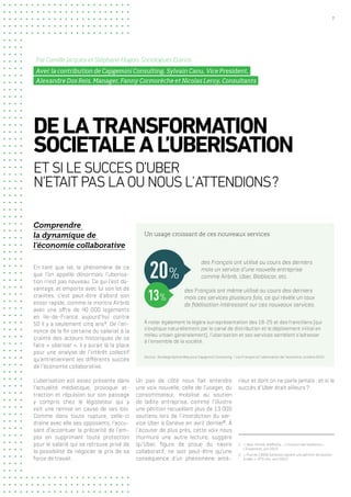 7
Comprendre
la dynamique de
l’économie collaborative
En tant que tel, le phénomène de ce
que l’on appelle désormais l’uberisa-
tion n’est pas nouveau. Ce qui l’est da-
vantage, et emporte avec lui son lot de
craintes, c’est peut-être d’abord son
essor rapide, comme le montre Airbnb
avec une offre de 40 000 logements
en Ile-de-France aujourd’hui contre
50 il y a seulement cinq ans1
. De l’an-
nonce de la fin certaine du salariat à la
crainte des acteurs historiques de se
faire « uberiser », il y aurait là la place
pour une analyse de l’intérêt collectif
qu’entretiennent les différents succès
de l’économie collaborative.
L’uberisation est assez présente dans
l’actualité médiatique, provoque at-
traction et répulsion sur son passage
y compris chez le législateur qui y
voit une remise en cause de ses lois.
Comme dans toute rupture, celle-ci
draine avec elle ses opposants, l’accu-
sant d’accentuer la précarité de l’em-
ploi en supprimant toute protection
pour le salarié qui se retrouve privé de
la possibilité de négocier le prix de sa
force de travail.
DELATRANSFORMATION
SOCIETALEAL’UBERISATION
ETSILESUCCESD’UBER
N’ETAITPASLAOUNOUSL’ATTENDIONS ?
Par Camille Jacquey et Stéphane Hugon, Sociologues Eranos
Avec la contribution de Capgemini Consulting, Sylvain Canu, Vice President,
Alexandre Dos Reis, Manager, Fanny Cormorèche et Nicolas Leroy, Consultants
Un pas de côté nous fait entendre
une voix nouvelle, celle de l’usager, du
consommateur, mobilisé au soutien
de ladite entreprise, comme l’illustre
une pétition recueillant plus de 13 000
soutiens lors de l’interdiction du ser-
vice Uber à Genève en avril dernier2
. À
l’écouter de plus près, cette voix nous
murmure une autre lecture, suggère
qu’Uber, figure de proue du navire
collaboratif, ne soit peut-être qu’une
conséquence d’un phénomène anté-
rieur et dont on ne parle jamais : et si le
succès d’Uber était ailleurs ?
1.	 « Uber, Airbnb, BlaBlaCar... L’invasion des barbares »,
L’Expansion, juin 2015
2.	 « Plus de 13000 Genevois signent une pétition de soutien
à Uber », RTS info, avril 2015
Un usage croissant de ces nouveaux services
Source : Sondage OpinionWay pour Capgemini Consulting – Les Français et l’uberisation de l’économie, octobre 2015
des Français ont utilisé au cours des derniers
mois un service d’une nouvelle entreprise
comme Airbnb, Uber, Blablacar, etc.
À noter également la légère surreprésentation des 18-25 et des franciliens (qui
s’explique naturellement par le canal de distribution et le déploiement initial en
milieu urbain généralement), l’uberisation et ses services semblent s’adresser
à l’ensemble de la société.
des Français ont même utilisé au cours des derniers
mois ces services plusieurs fois, ce qui révèle un taux
de fidélisation intéressant sur ces nouveaux services.
20%
13%
 