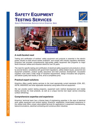 T&D-TP-11.25.14
SAFETY EQUIPMENT
TESTING SERVICES
QUALITY PROFESSIONAL SERVICES FOR AN ESSENTIAL NEED
A multi-faceted need
Testing and certification of workers’ safety equipment and products is essential in the electric
power industry to both ensure worker protection, and comply with industry regulatory standards.
Kinectrics has provided comprehensive high-quality safety equipment test programs to major
North American utilities and industrial clients for over 30 years.
The need for specific testing and certification of electrical safety equipment and products is driven
by several factors: compliance with government regulations, safety-related issues, personnel and
equipment protection, product quality assurance and best practices development. Successful
suppliers must meet a wide range of industrial requirements, design innovative test programs,
and deliver quality test results on time, all at a competitive price.
Practical expert solutions
Kinectrics offers quality testing services to the most appropriate current standards (CSA, IEC,
ASTM, ANSI/IEEE and other applicable standards) using state-of-the-art equipment.
We can provide custom testing programs, equipment work method development and mobile
testing services for most products, as well as a unique live-line tool repair service (including
surface refinishing).
Comprehensive expertise and experience
Kinectrics’ technical team has a diverse base of engineering expertise in the area of electrical
work safety equipment and product testing. Kinectrics’ established, broad-based experience in
the utilities area offers unique value-added services for applications in equipment manufacturing,
telecommunications, electrical contracting and numerous other industries.
Kinectrics is
registered to
ISO 9001
 