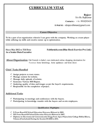 CURRICULUM VITAE
Rajeev
S/o Sh. RajKumar
Contacts:- + 91- 9910293419
E-Mail Id :- rdrajeevdhiman@gmail.com
Career Objective
To be a part of an organization wherein I can grow with the company. Working as a team player
while utilizing my skills and creative nature up to optimization.
Since Mar 2012 to Till Date Fabfurnish.com (Blue Rock Eservice Pvt. Ltd.)
As a Senior Data Executive
About Organization: Fab Furnish is India’s new dedicated online shopping destination for
Furniture home furnishings, home appliances and home décor.
Chief Tasks Handled
 Assign projects to team mates.
 Manage content for website.
 Manage daily uploads of website.
 Generates Various MIS Report.
 Analyzing quality of data and images as per the buyer’s requirements.
 Responsible for the completion of project.
Additional Tasks
 Participating in meetings and conferences with the buyers.
 Participating in knowledge transfer with the buyers and on site employees.
Qualification Highlights
 X From Board Of School Education Haryana, Bhiwani in 2005.
 XII From Board Of School Education Haryana Bhiwani in 2007.
 Diploma in Electronics & Communication Engg From Apex Polytechnic College Bidhai Khera,
Tohana (Fatehabad) During the Session Of 2008 to 2011.
 