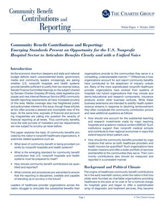 © The Chartis GroupPage 1
Community Benefit Contributions and Reporting:
Emerging Standards Present an Opportunity for the U.S. Nonprofit
Hospital Sector to Articulate Benefits Clearly and with a Unified Voice
White Paper • Winter 2009
Introduction
As the economic downturn deepens and state and national
budget deficits reach unprecedented levels, government,
media and community leaders increasingly are asking
whether U.S. nonprofit hospitals and health systems
provide benefits sufficient to justify their tax-exempt status.
Senate Finance Committee hearings on the subject chaired
by Senator Charles Grassley (R-Iowa), state legislative pro-
posals and new Internal Revenue Service (IRS) community
benefit reporting requirements all have increased scrutiny
of this area. Media coverage also has heightened public
and policymaker interest in this issue, though these articles
all too often provide a skewed and incomplete view of the
topic. At the same time, exposés of financial and account-
ing irregularities are calling into question the veracity of
financial reporting at all levels. Thus community benefits,
once the sole purview of marketers and tax departments,
are now subject to scrutiny as never before.
This paper explores the topic of community benefits pro-
vided by the nation’s nonprofit healthcare organizations. It
examines related questions such as:
What level of community benefit is being provided cur-
rently by nonprofit hospitals and health systems?
What is the emerging standard for community benefit
contribution that U.S. nonprofit hospitals and health
systems must be prepared to meet?
How should community benefit contributions be quan-
tified and reported?
What controls and procedures are warranted to ensure
that the reporting is disciplined, credible and capable
of standing up to scrutiny in the future?
Leaders of healthcare provider organizations across the
nation struggle to articulate the substantial benefits their
•
•
•
•
organizations provide to the communities they serve in a
compelling, understandable manner.1,2,3
Differences in how
organizations account for and report community benefits
have contributed to the skepticism of industry onlook-
ers. Many of the more sophisticated nonprofit healthcare
provider organizations have evolved from systems of
hospitals into hybrid organizations that may include aca-
demic / educational and research components, insurance
products and/or other business ventures. While these
business extensions are intended to solidify health system
revenue streams in response to declining reimbursement,
they often complicate the community contribution picture
and raise additional questions as follows:
How should one account for the substantial teaching
and research investments made by major teaching
hospitals and academic medical centers (AMCs)? Such
institutions support their nonprofit medical schools
and contribute to their regional economies in ways that
extend beyond direct patient care.
How should the community benefits provided by orga-
nizations that serve as both healthcare providers and
health insurers be quantified? Such organizations have
broader missions and offer a wider portfolio of services
and benefits to the communities they serve. Their com-
munity contributions also should be measured and
reported in a consistent manner.
Background and Political Climate
The origins of healthcare community benefit contributions
lie in the early twentieth century when the nation’s first hos-
pitals were founded as charitable organizations providing
healthcare to the poor at no cost or for a nominal charge.
As hospitals grew and began to offer a sophisticated
array of diagnostic and treatment services, they became
•
•
 