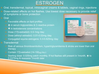 ESTROGEN
 Oral, transdermal, topical, intravaginal creams & tablets, vaginal rings, injections
 Dose-related effects on hot flashes. Use lowest dose necessary to provide relief
of symptoms or bone protection
 Oral
 Favorable effects on lipid profiles
  in serum triglycerides & C-reactive protein
  in testosterone concentrations
 Dose (17β-estradiol): 0.5-1mg /day
 Dose (ethinyl estradiol): 0.01-0.02mg /day
 Conjugated equine estrogens: 0.3-0.625mg /day
 Transdermal
 Risk of venous thromboembolism, hypertriglyceridemia & stroke are lower than oral
therapy
 Contain 17β-estradiol (14-100μg/day)
 Starting dose: 0.025mg patch monthly. If hot flashes still present in 1month,  to
0.0375mg & reassess 1month later
 