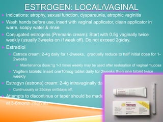ESTROGEN: LOCAL/VAGINAL
 Indications: atrophy, sexual function, dyspareunia, atrophic vaginitis
 Wash hands before use, insert with vaginal applicator, clean applicator in
warm, soapy water & rinse
 Conjugated estrogens (Premarin cream): Start with 0.5g vaginally twice
weekly (usually 3weeks on /1week off). Do not exceed 2g/day.
 Estradiol
 Estrace cream: 2-4g daily for 1-2weeks, gradually reduce to half initial dose for 1-
2weeks
 Maintenance dose:1g 1-3 times weekly may be used after restoration of vaginal mucosa
 Vagifem tablets: insert one10mcg tablet daily for 2weeks then one tablet twice
weekly
 Estragyn (estrone) cream: 2-4g intravaginally daily
 Continuously or 25days on/5days off.
 Attempts to discontinue or taper should be made
at 3-6month intervals
 