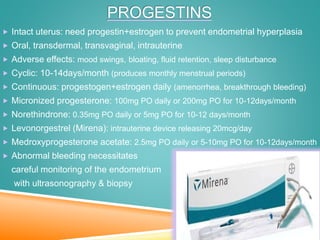 PROGESTINS
 Intact uterus: need progestin+estrogen to prevent endometrial hyperplasia
 Oral, transdermal, transvaginal, intrauterine
 Adverse effects: mood swings, bloating, fluid retention, sleep disturbance
 Cyclic: 10-14days/month (produces monthly menstrual periods)
 Continuous: progestogen+estrogen daily (amenorrhea, breakthrough bleeding)
 Micronized progesterone: 100mg PO daily or 200mg PO for 10-12days/month
 Norethindrone: 0.35mg PO daily or 5mg PO for 10-12 days/month
 Levonorgestrel (Mirena): intrauterine device releasing 20mcg/day
 Medroxyprogesterone acetate: 2.5mg PO daily or 5-10mg PO for 10-12days/month
 Abnormal bleeding necessitates
careful monitoring of the endometrium
with ultrasonography & biopsy
 