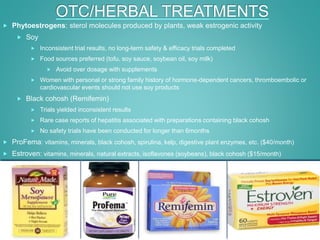 OTC/HERBAL TREATMENTS
 Phytoestrogens: sterol molecules produced by plants, weak estrogenic activity
 Soy
 Inconsistent trial results, no long-term safety & efficacy trials completed
 Food sources preferred (tofu, soy sauce, soybean oil, soy milk)
 Avoid over dosage with supplements
 Women with personal or strong family history of hormone-dependent cancers, thromboembolic or
cardiovascular events should not use soy products
 Black cohosh (Remifemin)
 Trials yielded inconsistent results
 Rare case reports of hepatitis associated with preparations containing black cohosh
 No safety trials have been conducted for longer than 6months
 ProFema: vitamins, minerals, black cohosh, spirulina, kelp, digestive plant enzymes, etc. ($40/month)
 Estroven: vitamins, minerals, natural extracts, isoflavones (soybeans), black cohosh ($15/month)
 