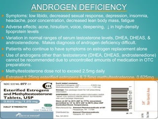 ANDROGEN DEFICIENCY
 Symptoms: low libido, decreased sexual response, depression, insomnia,
headache, poor concentration, decreased lean body mass, fatigue
 Adverse effects: acne, hirsutism, voice, deepening, ↓ in high-density
lipoprotein levels
 Variation in normal ranges of serum testosterone levels, DHEA, DHEAS, &
androstenedione. Makes diagnosis of androgen deficiency difficult.
 Patients who continue to have symptoms on estrogen replacement alone
 Use of androgens other than testosterone (DHEA, DHEAS, androstenedione)
cannot be recommended due to uncontrolled amounts of medication in OTC
preparations.
 Methyltestosterone dose not to exceed 2.5mg daily
 Estratest:1.25mg esterified estrogens & 2.5mg methyltestosterone, 0.625mg
esterified estrogens & 1.25mg methyltestosterone
 