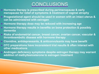 CONCLUSIONS
 Hormone therapy is prescribed during perimenopause & early
menopause for relief of symptoms & treatment of vaginal atrophy
 Progestational agent should be used in women with an intact uterus &
can be administered with estrogen
 Hormone therapy dose may be reduced with increasing age
 Hormone therapy results in benefits on bone protection & possibly
dementia
 Risks of endometrial cancer, breast cancer, ovarian cancer, vascular &
thromboembolic disease with hormone therapy
 Clonidine, antidepressants, & anticonvulsants may have benefit
 OTC preparations have inconsistent trial results & often interact with
other medications
 Androgen deficiency symptoms despite estrogen therapy may warrant
addition of methyltestosterone to estrogen treatment
 